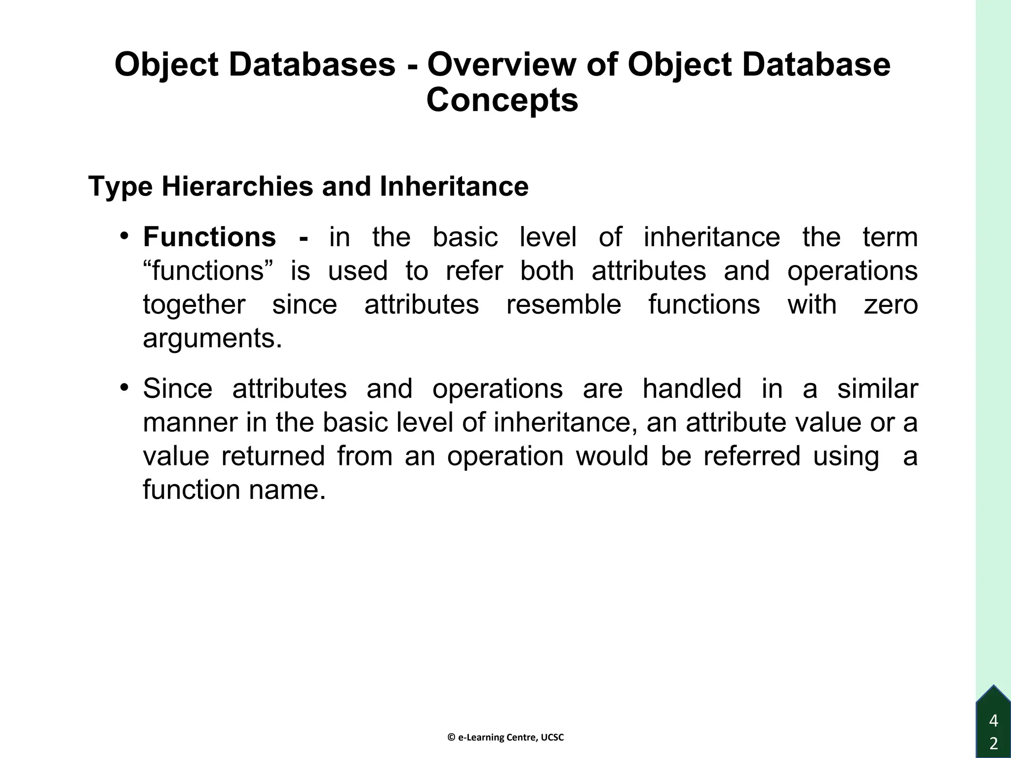 © e-Learning Centre, UCSC
Object Databases - Overview of Object Database
Concepts
Type Hierarchies and Inheritance
• Functions - in the basic level of inheritance the term
“functions” is used to refer both attributes and operations
together since attributes resemble functions with zero
arguments.
• Since attributes and operations are handled in a similar
manner in the basic level of inheritance, an attribute value or a
value returned from an operation would be referred using a
function name.
4
2
 