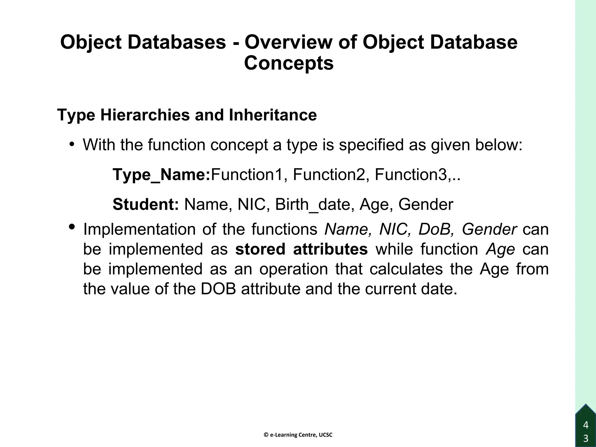 © e-Learning Centre, UCSC
4
3
Object Databases - Overview of Object Database
Concepts
Type Hierarchies and Inheritance
• With the function concept a type is specified as given below:
Type_Name:Function1, Function2, Function3,..
Student: Name, NIC, Birth_date, Age, Gender
• Implementation of the functions Name, NIC, DoB, Gender can
be implemented as stored attributes while function Age can
be implemented as an operation that calculates the Age from
the value of the DOB attribute and the current date.
 