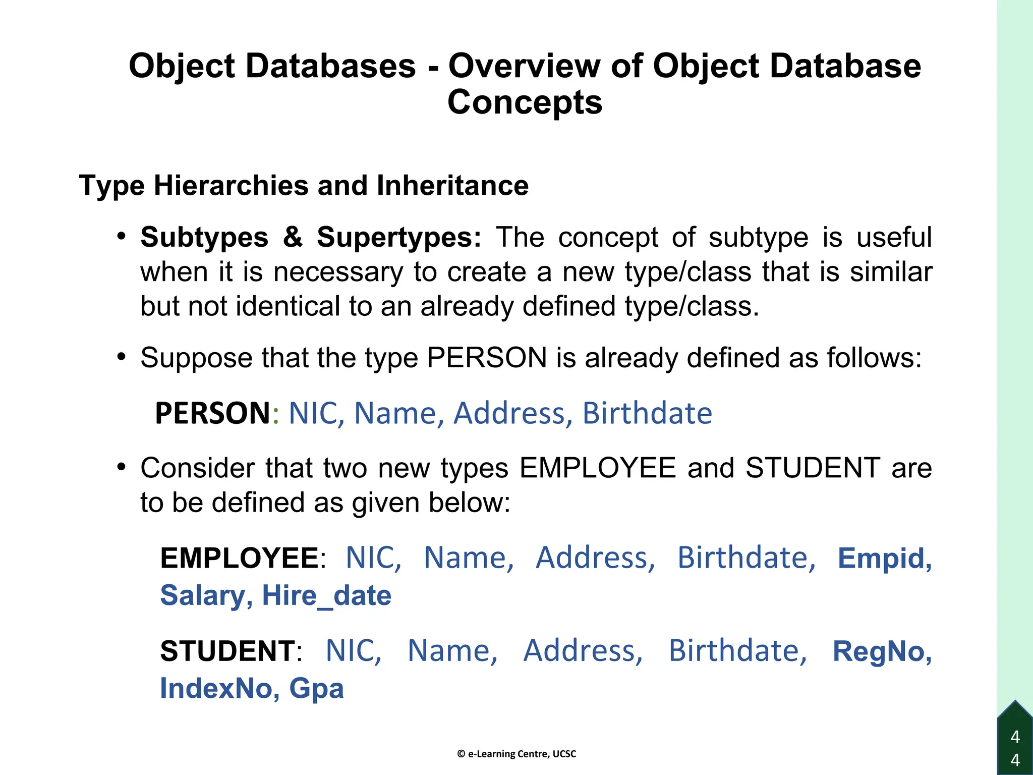 © e-Learning Centre, UCSC
Object Databases - Overview of Object Database
Concepts
Type Hierarchies and Inheritance
• Subtypes & Supertypes: The concept of subtype is useful
when it is necessary to create a new type/class that is similar
but not identical to an already defined type/class.
• Suppose that the type PERSON is already defined as follows:
PERSON: NIC, Name, Address, Birthdate
• Consider that two new types EMPLOYEE and STUDENT are
to be defined as given below:
EMPLOYEE: NIC, Name, Address, Birthdate, Empid,
Salary, Hire_date
STUDENT: NIC, Name, Address, Birthdate, RegNo,
IndexNo, Gpa
4
4
 