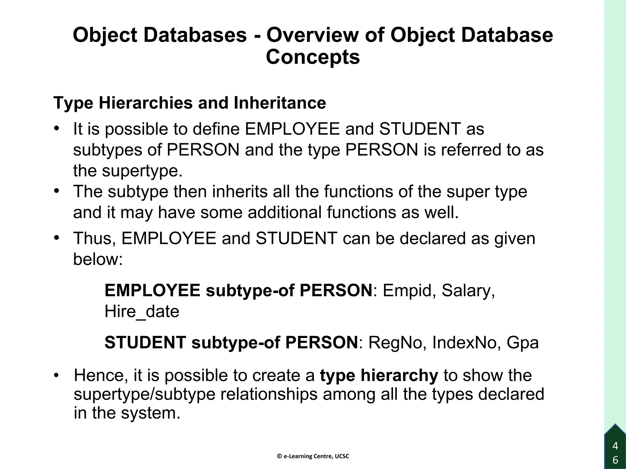 © e-Learning Centre, UCSC
4
6
Object Databases - Overview of Object Database
Concepts
Type Hierarchies and Inheritance
• It is possible to define EMPLOYEE and STUDENT as
subtypes of PERSON and the type PERSON is referred to as
the supertype.
• The subtype then inherits all the functions of the super type
and it may have some additional functions as well.
• Thus, EMPLOYEE and STUDENT can be declared as given
below:
EMPLOYEE subtype-of PERSON: Empid, Salary,
Hire_date
STUDENT subtype-of PERSON: RegNo, IndexNo, Gpa
• Hence, it is possible to create a type hierarchy to show the
supertype/subtype relationships among all the types declared
in the system.
 