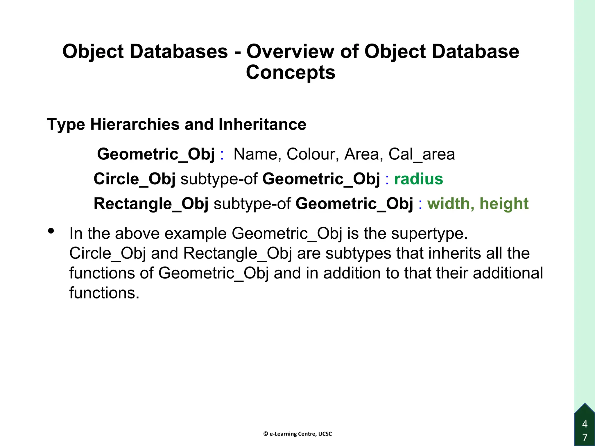 © e-Learning Centre, UCSC
Object Databases - Overview of Object Database
Concepts
Type Hierarchies and Inheritance
Geometric_Obj : Name, Colour, Area, Cal_area
Circle_Obj subtype-of Geometric_Obj : radius
Rectangle_Obj subtype-of Geometric_Obj : width, height
• In the above example Geometric_Obj is the supertype.
Circle_Obj and Rectangle_Obj are subtypes that inherits all the
functions of Geometric_Obj and in addition to that their additional
functions.
4
7
 