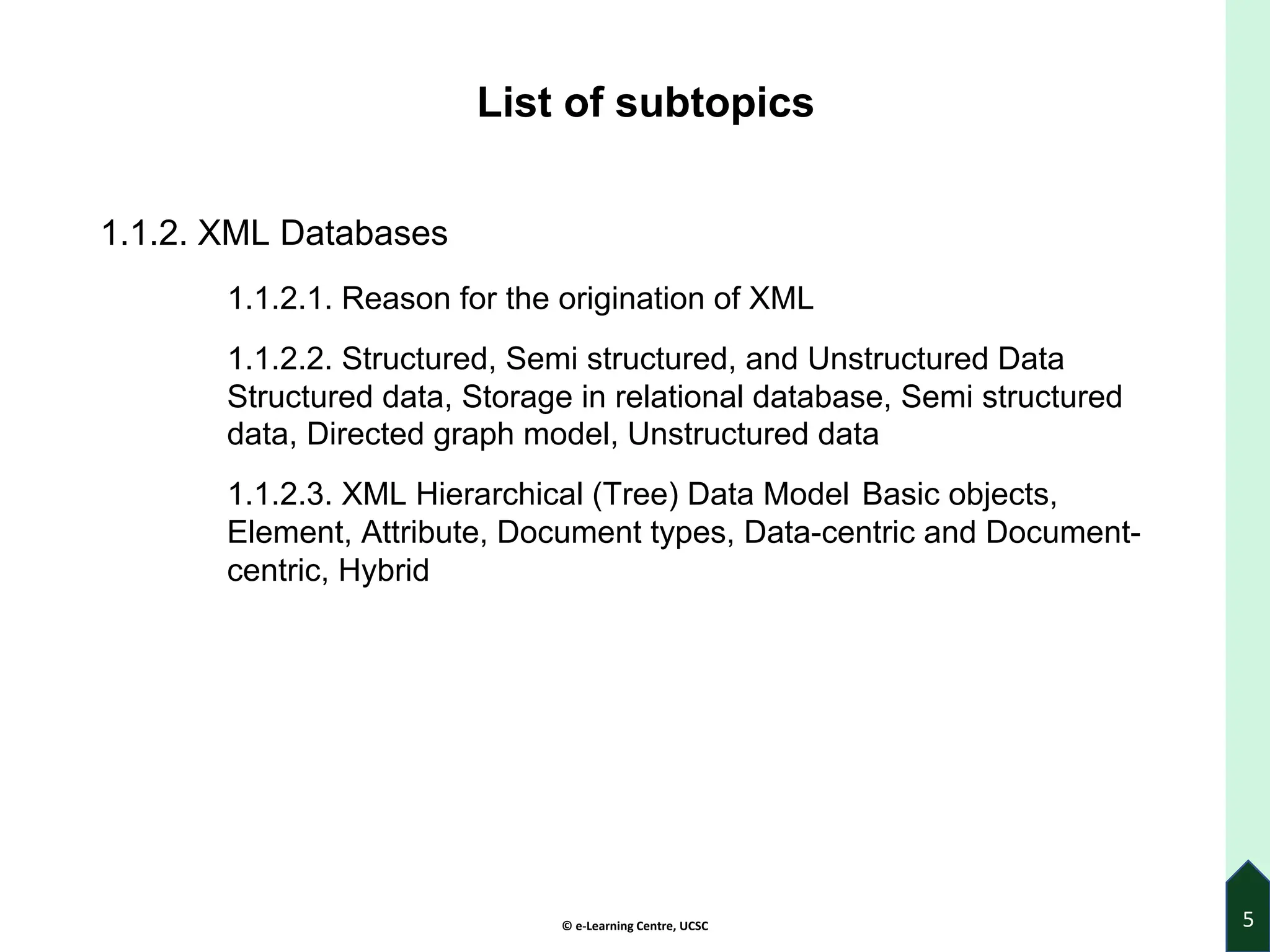 © e-Learning Centre, UCSC
List of subtopics
1.1.2. XML Databases
1.1.2.1. Reason for the origination of XML
1.1.2.2. Structured, Semi structured, and Unstructured Data
Structured data, Storage in relational database, Semi structured
data, Directed graph model, Unstructured data
1.1.2.3. XML Hierarchical (Tree) Data Model Basic objects,
Element, Attribute, Document types, Data-centric and Document-
centric, Hybrid
5
 