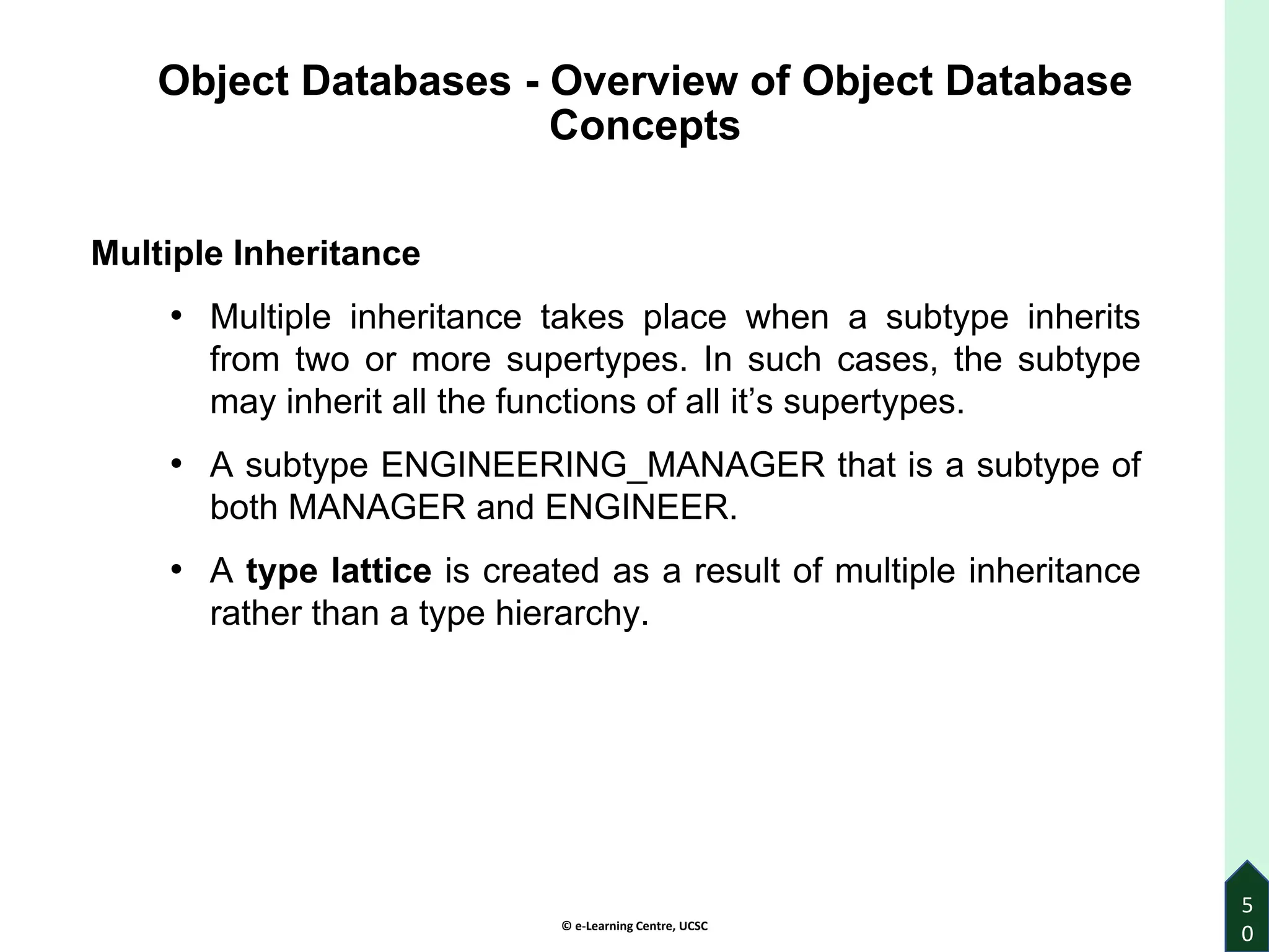 © e-Learning Centre, UCSC
Object Databases - Overview of Object Database
Concepts
Multiple Inheritance
• Multiple inheritance takes place when a subtype inherits
from two or more supertypes. In such cases, the subtype
may inherit all the functions of all it’s supertypes.
• A subtype ENGINEERING_MANAGER that is a subtype of
both MANAGER and ENGINEER.
• A type lattice is created as a result of multiple inheritance
rather than a type hierarchy.
5
0
 