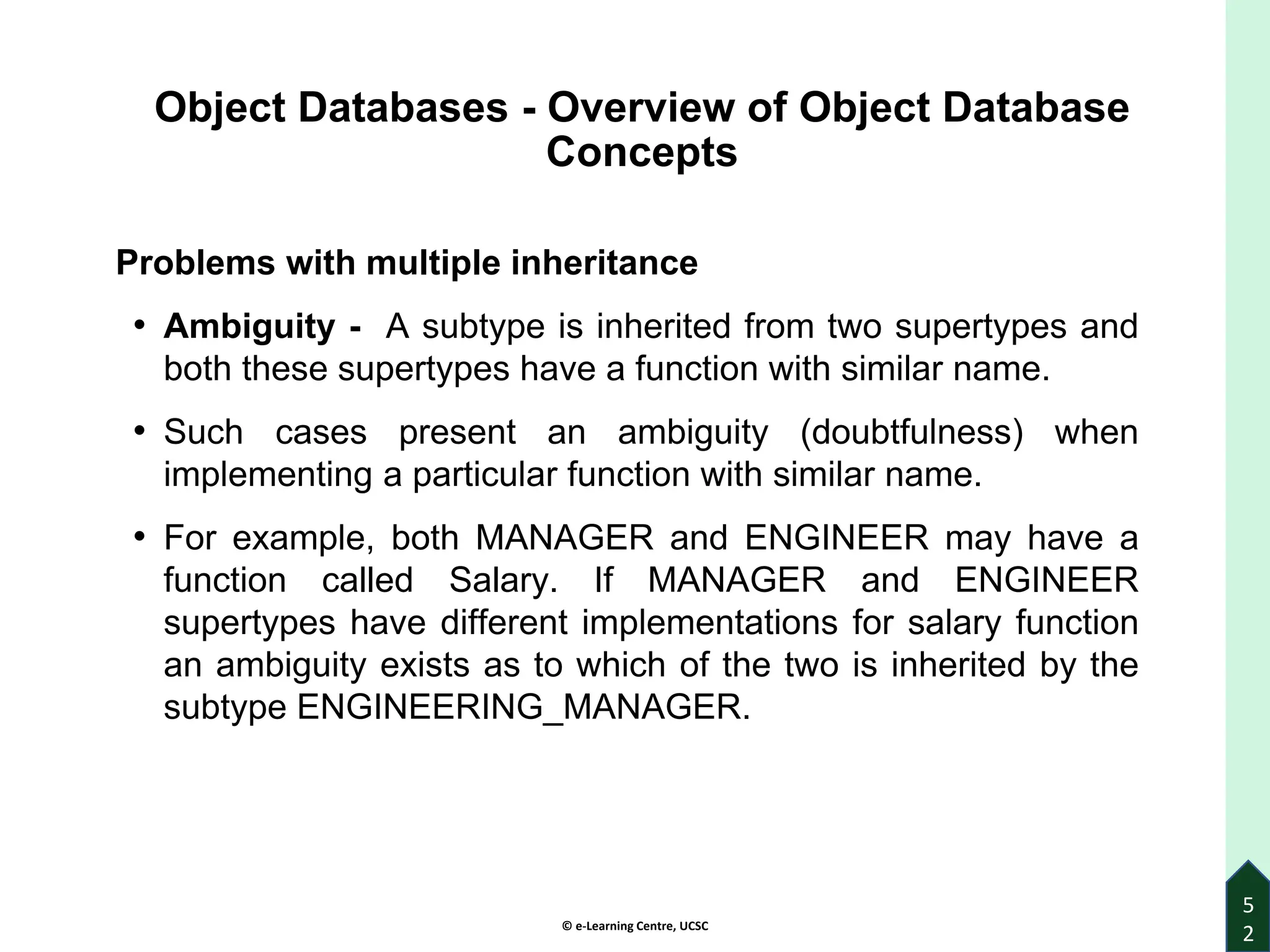 © e-Learning Centre, UCSC
5
2
Object Databases - Overview of Object Database
Concepts
Problems with multiple inheritance
• Ambiguity - A subtype is inherited from two supertypes and
both these supertypes have a function with similar name.
• Such cases present an ambiguity (doubtfulness) when
implementing a particular function with similar name.
• For example, both MANAGER and ENGINEER may have a
function called Salary. If MANAGER and ENGINEER
supertypes have different implementations for salary function
an ambiguity exists as to which of the two is inherited by the
subtype ENGINEERING_MANAGER.
 