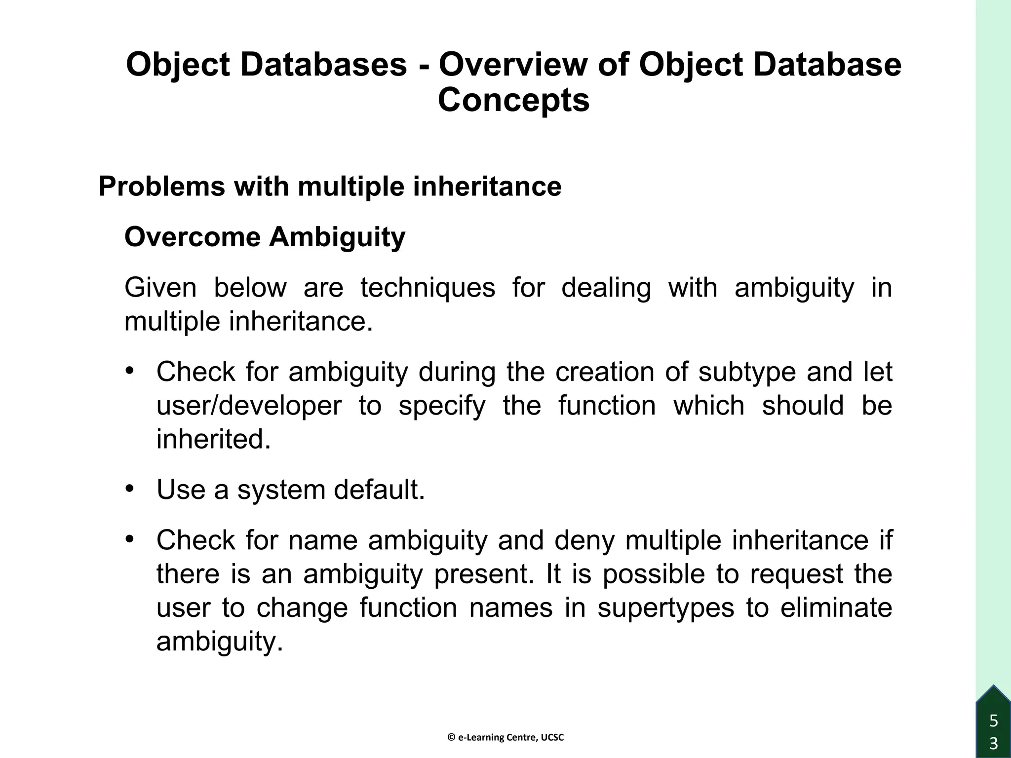 © e-Learning Centre, UCSC
Object Databases - Overview of Object Database
Concepts
Problems with multiple inheritance
Overcome Ambiguity
Given below are techniques for dealing with ambiguity in
multiple inheritance.
• Check for ambiguity during the creation of subtype and let
user/developer to specify the function which should be
inherited.
• Use a system default.
• Check for name ambiguity and deny multiple inheritance if
there is an ambiguity present. It is possible to request the
user to change function names in supertypes to eliminate
ambiguity.
5
3
 