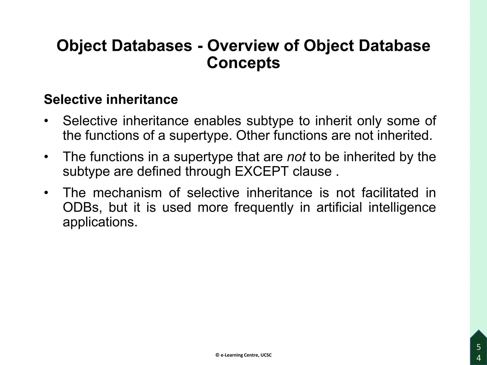 © e-Learning Centre, UCSC
5
4
Object Databases - Overview of Object Database
Concepts
Selective inheritance
• Selective inheritance enables subtype to inherit only some of
the functions of a supertype. Other functions are not inherited.
• The functions in a supertype that are not to be inherited by the
subtype are defined through EXCEPT clause .
• The mechanism of selective inheritance is not facilitated in
ODBs, but it is used more frequently in artificial intelligence
applications.
 