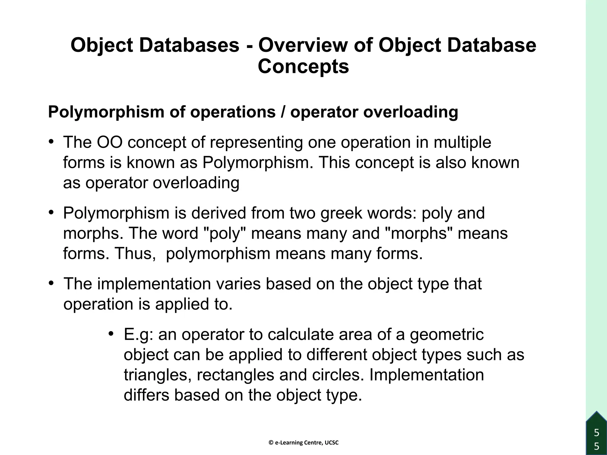 © e-Learning Centre, UCSC
Object Databases - Overview of Object Database
Concepts
Polymorphism of operations / operator overloading
• The OO concept of representing one operation in multiple
forms is known as Polymorphism. This concept is also known
as operator overloading
• Polymorphism is derived from two greek words: poly and
morphs. The word "poly" means many and "morphs" means
forms. Thus, polymorphism means many forms.
• The implementation varies based on the object type that
operation is applied to.
• E.g: an operator to calculate area of a geometric
object can be applied to different object types such as
triangles, rectangles and circles. Implementation
differs based on the object type.
5
5
 