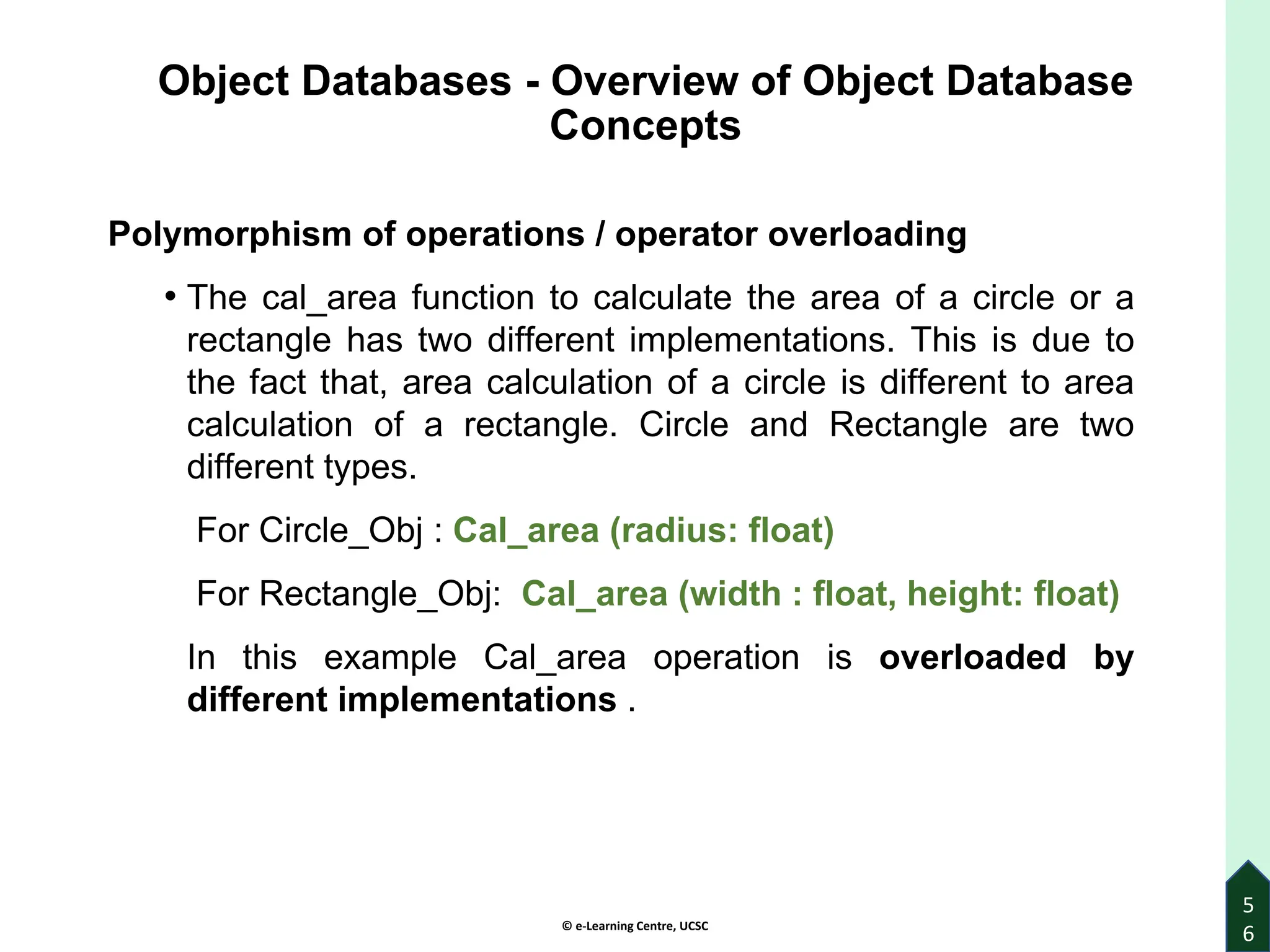 © e-Learning Centre, UCSC
Object Databases - Overview of Object Database
Concepts
Polymorphism of operations / operator overloading
• The cal_area function to calculate the area of a circle or a
rectangle has two different implementations. This is due to
the fact that, area calculation of a circle is different to area
calculation of a rectangle. Circle and Rectangle are two
different types.
For Circle_Obj : Cal_area (radius: float)
For Rectangle_Obj: Cal_area (width : float, height: float)
In this example Cal_area operation is overloaded by
different implementations .
5
6
 