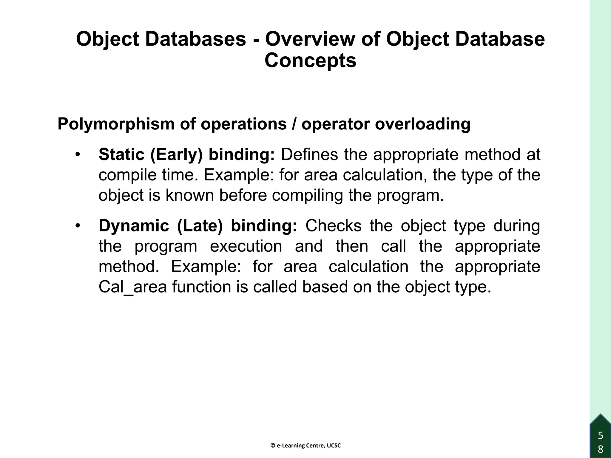 © e-Learning Centre, UCSC
Object Databases - Overview of Object Database
Concepts
Polymorphism of operations / operator overloading
• Static (Early) binding: Defines the appropriate method at
compile time. Example: for area calculation, the type of the
object is known before compiling the program.
• Dynamic (Late) binding: Checks the object type during
the program execution and then call the appropriate
method. Example: for area calculation the appropriate
Cal_area function is called based on the object type.
5
8
 