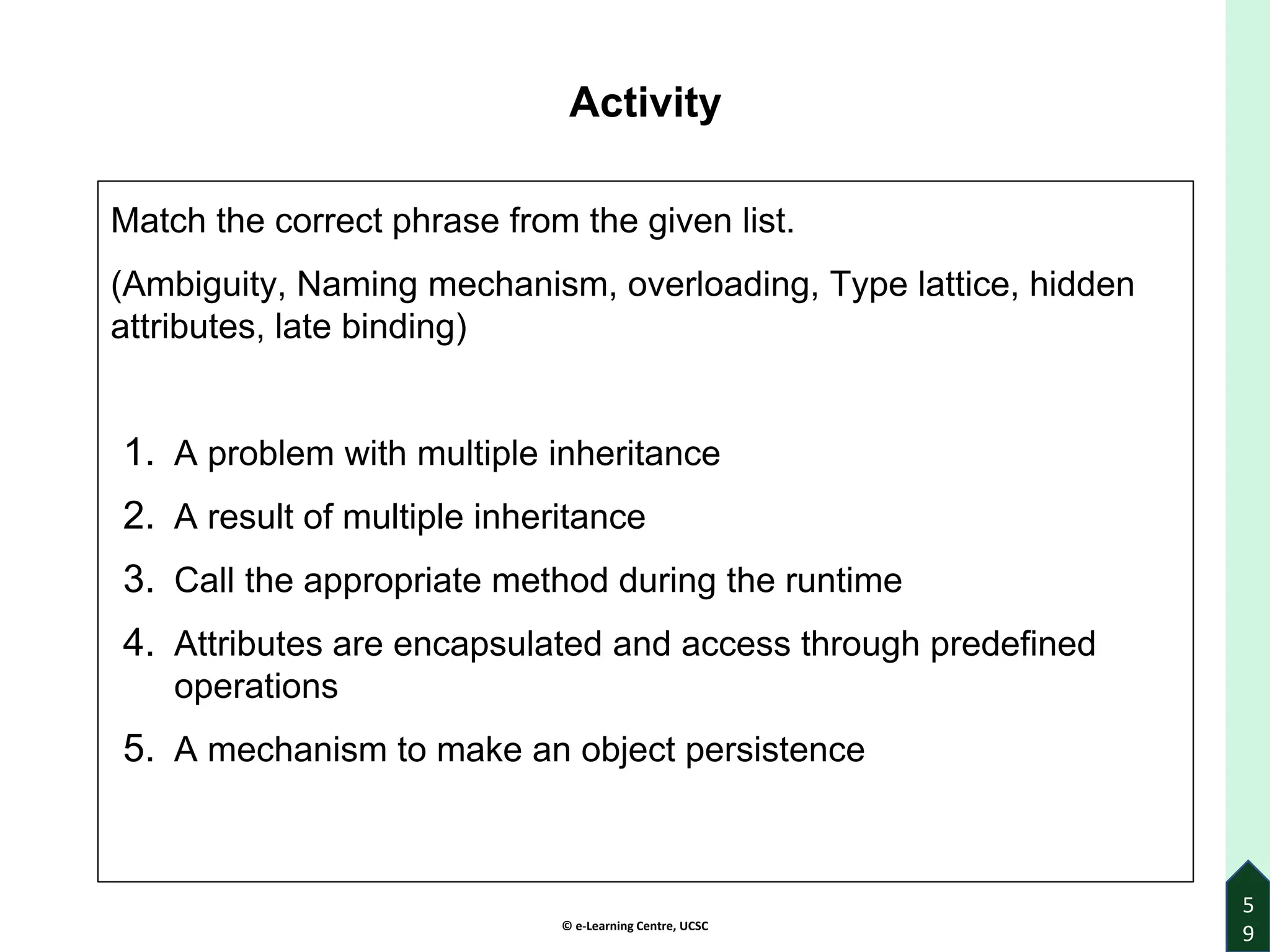 © e-Learning Centre, UCSC
Activity
Match the correct phrase from the given list.
(Ambiguity, Naming mechanism, overloading, Type lattice, hidden
attributes, late binding)
1. A problem with multiple inheritance
2. A result of multiple inheritance
3. Call the appropriate method during the runtime
4. Attributes are encapsulated and access through predefined
operations
5. A mechanism to make an object persistence
5
9
 