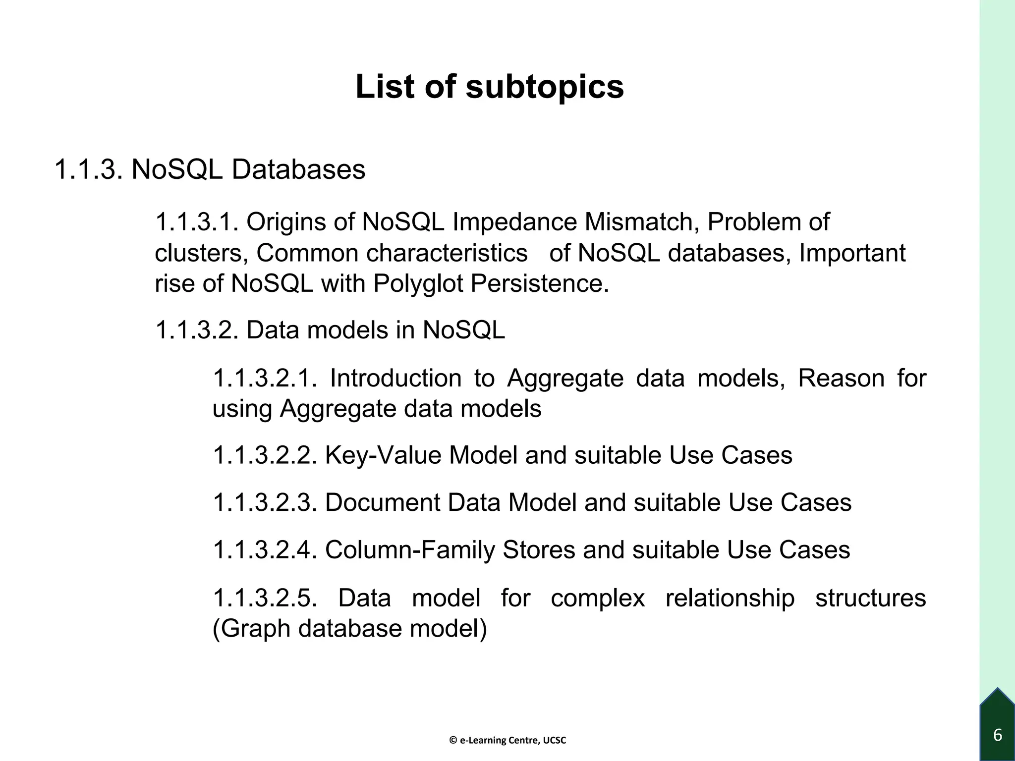 © e-Learning Centre, UCSC
List of subtopics
1.1.3. NoSQL Databases
1.1.3.1. Origins of NoSQL Impedance Mismatch, Problem of
clusters, Common characteristics of NoSQL databases, Important
rise of NoSQL with Polyglot Persistence.
1.1.3.2. Data models in NoSQL
1.1.3.2.1. Introduction to Aggregate data models, Reason for
using Aggregate data models
1.1.3.2.2. Key-Value Model and suitable Use Cases
1.1.3.2.3. Document Data Model and suitable Use Cases
1.1.3.2.4. Column-Family Stores and suitable Use Cases
1.1.3.2.5. Data model for complex relationship structures
(Graph database model)
6
 