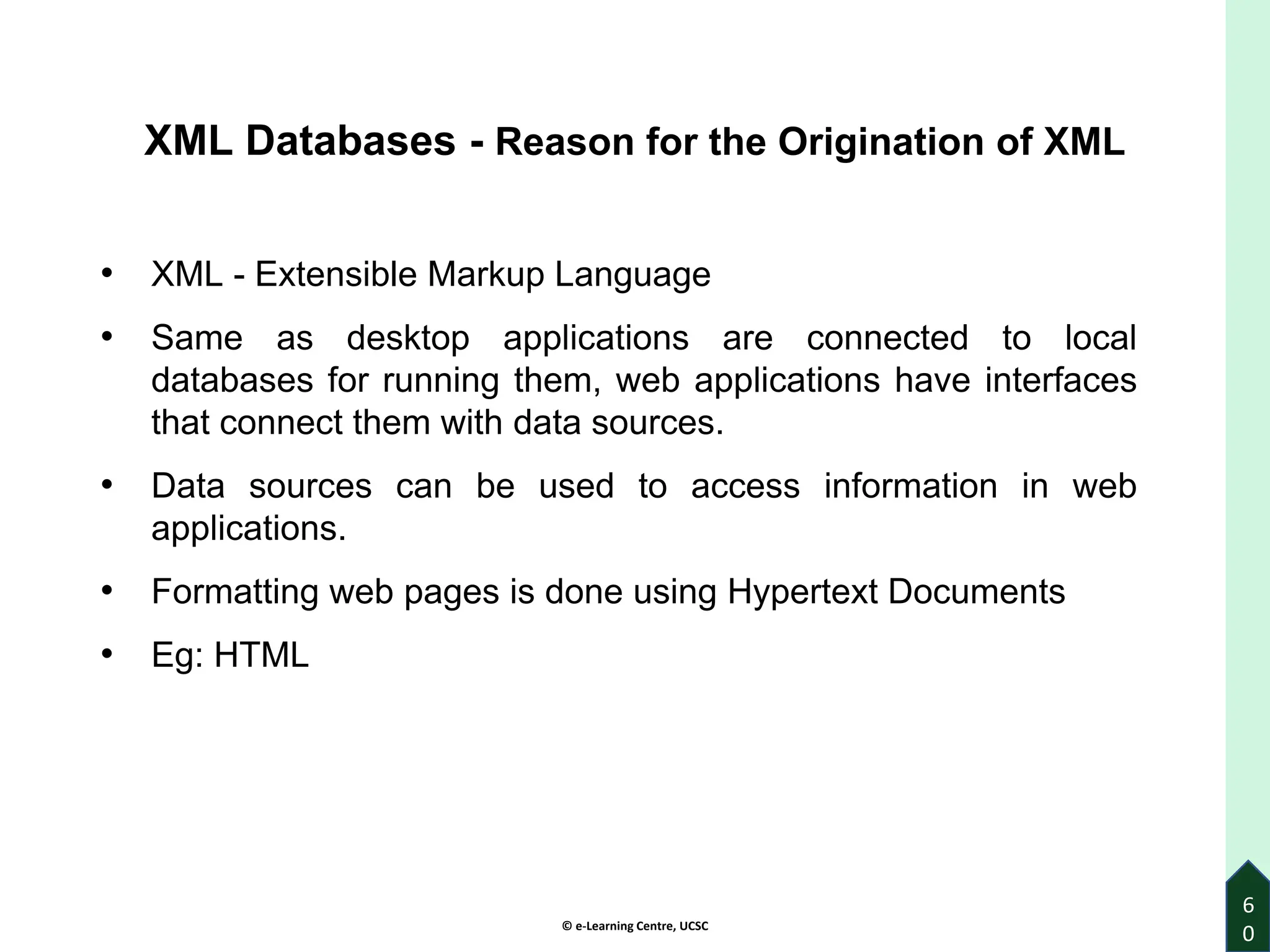 © e-Learning Centre, UCSC
6
0
XML Databases - Reason for the Origination of XML
• XML - Extensible Markup Language
• Same as desktop applications are connected to local
databases for running them, web applications have interfaces
that connect them with data sources.
• Data sources can be used to access information in web
applications.
• Formatting web pages is done using Hypertext Documents
• Eg: HTML
 