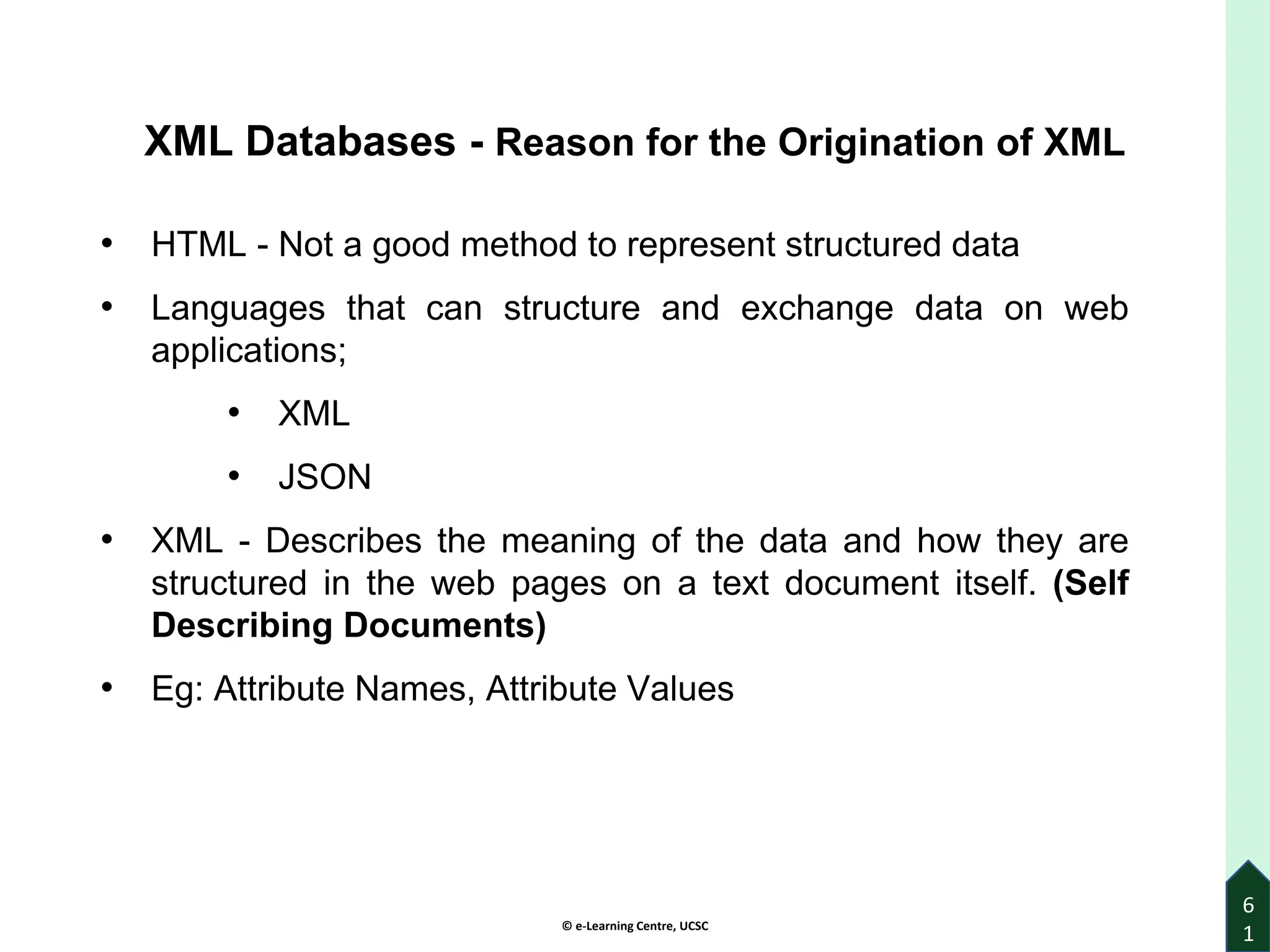 © e-Learning Centre, UCSC
6
1
XML Databases - Reason for the Origination of XML
• HTML - Not a good method to represent structured data
• Languages that can structure and exchange data on web
applications;
• XML
• JSON
• XML - Describes the meaning of the data and how they are
structured in the web pages on a text document itself. (Self
Describing Documents)
• Eg: Attribute Names, Attribute Values
 