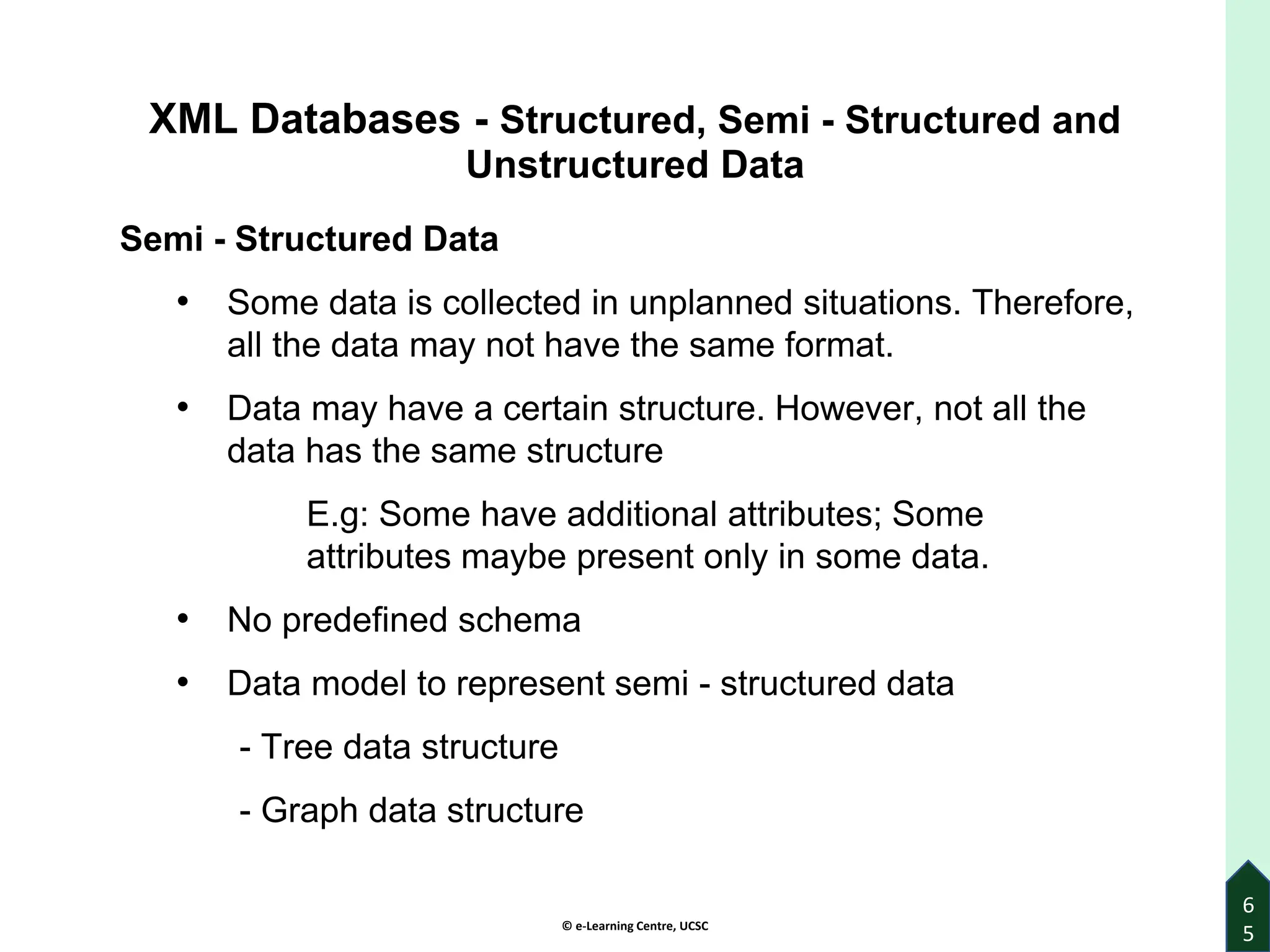 © e-Learning Centre, UCSC
6
5
XML Databases - Structured, Semi - Structured and
Unstructured Data
Semi - Structured Data
• Some data is collected in unplanned situations. Therefore,
all the data may not have the same format.
• Data may have a certain structure. However, not all the
data has the same structure
E.g: Some have additional attributes; Some
attributes maybe present only in some data.
• No predefined schema
• Data model to represent semi - structured data
- Tree data structure
- Graph data structure
 