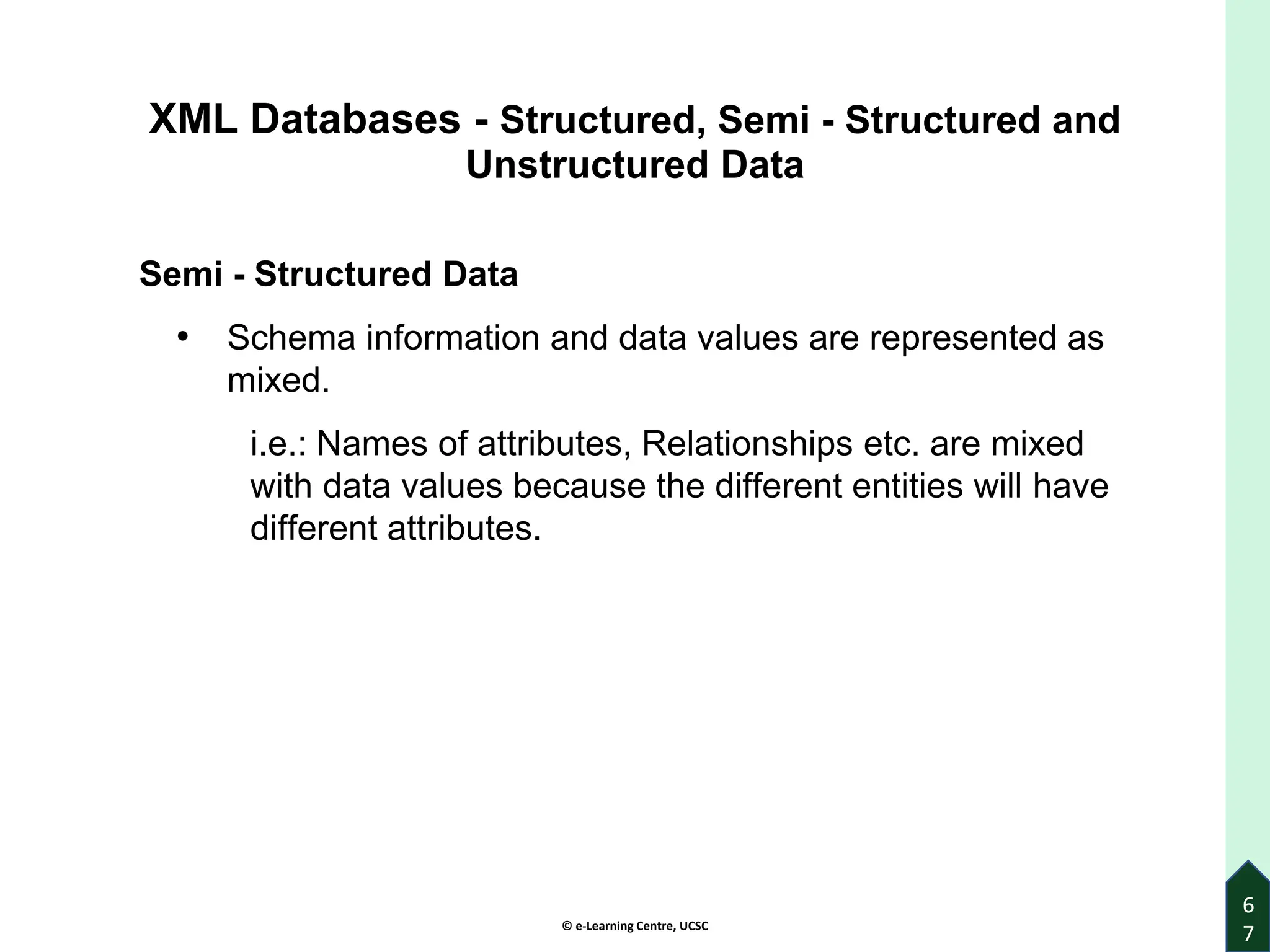 © e-Learning Centre, UCSC
6
7
XML Databases - Structured, Semi - Structured and
Unstructured Data
Semi - Structured Data
• Schema information and data values are represented as
mixed.
i.e.: Names of attributes, Relationships etc. are mixed
with data values because the different entities will have
different attributes.
 