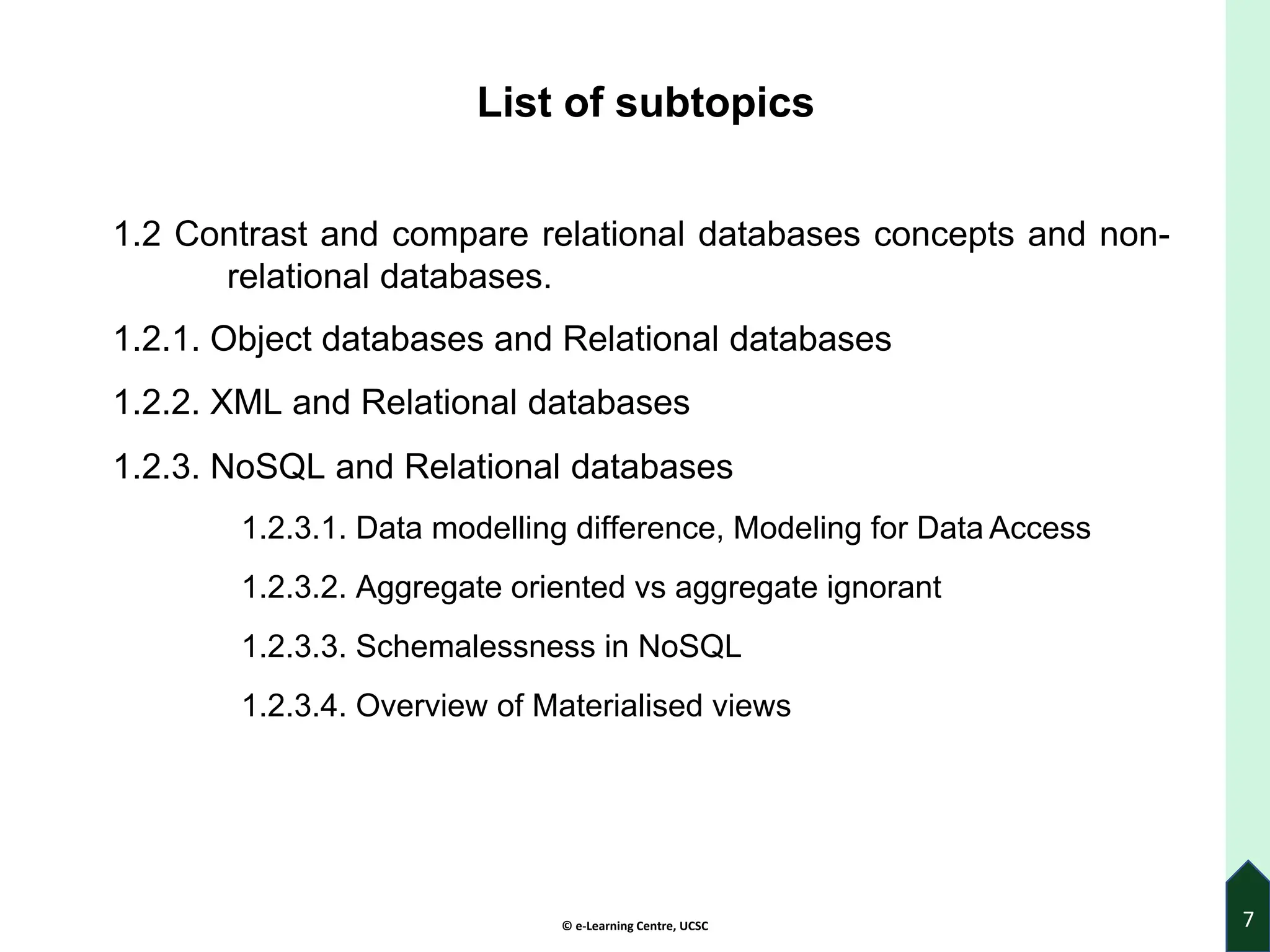 © e-Learning Centre, UCSC
List of subtopics
1.2 Contrast and compare relational databases concepts and non-
relational databases.
1.2.1. Object databases and Relational databases
1.2.2. XML and Relational databases
1.2.3. NoSQL and Relational databases
1.2.3.1. Data modelling difference, Modeling for Data Access
1.2.3.2. Aggregate oriented vs aggregate ignorant
1.2.3.3. Schemalessness in NoSQL
1.2.3.4. Overview of Materialised views
7
 