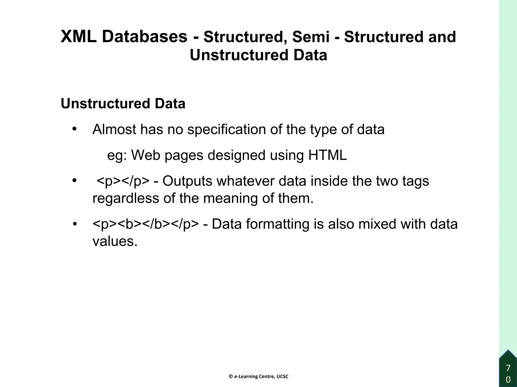 © e-Learning Centre, UCSC
7
0
XML Databases - Structured, Semi - Structured and
Unstructured Data
Unstructured Data
• Almost has no specification of the type of data
eg: Web pages designed using HTML
• <p></p> - Outputs whatever data inside the two tags
regardless of the meaning of them.
• <p><b></b></p> - Data formatting is also mixed with data
values.
 