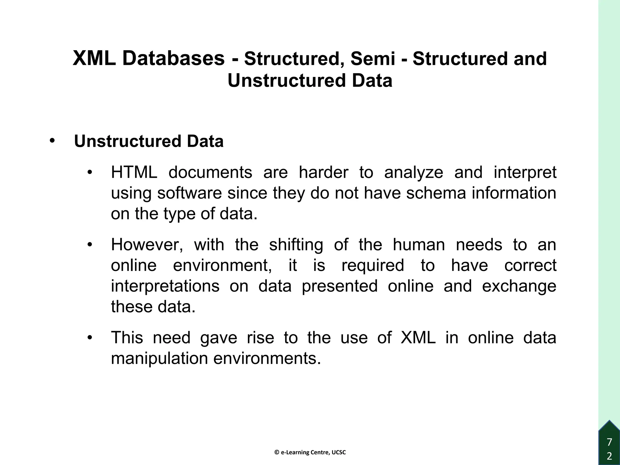 © e-Learning Centre, UCSC
7
2
XML Databases - Structured, Semi - Structured and
Unstructured Data
• Unstructured Data
• HTML documents are harder to analyze and interpret
using software since they do not have schema information
on the type of data.
• However, with the shifting of the human needs to an
online environment, it is required to have correct
interpretations on data presented online and exchange
these data.
• This need gave rise to the use of XML in online data
manipulation environments.
 