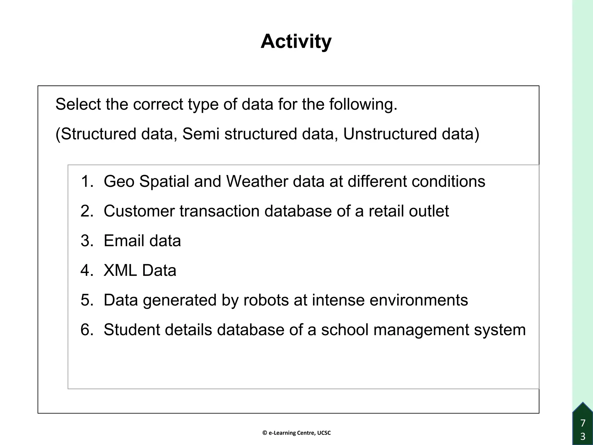 © e-Learning Centre, UCSC
Activity
Select the correct type of data for the following.
(Structured data, Semi structured data, Unstructured data)
7
3
1. Geo Spatial and Weather data at different conditions
2. Customer transaction database of a retail outlet
3. Email data
4. XML Data
5. Data generated by robots at intense environments
6. Student details database of a school management system
 