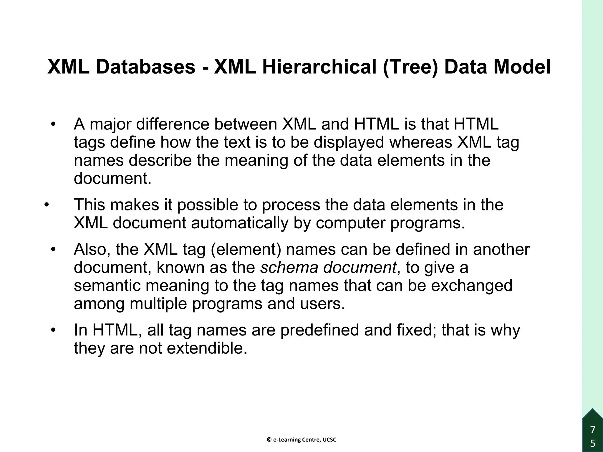 © e-Learning Centre, UCSC
7
5
XML Databases - XML Hierarchical (Tree) Data Model
• A major difference between XML and HTML is that HTML
tags define how the text is to be displayed whereas XML tag
names describe the meaning of the data elements in the
document.
• This makes it possible to process the data elements in the
XML document automatically by computer programs.
• Also, the XML tag (element) names can be defined in another
document, known as the schema document, to give a
semantic meaning to the tag names that can be exchanged
among multiple programs and users.
• In HTML, all tag names are predefined and fixed; that is why
they are not extendible.
 