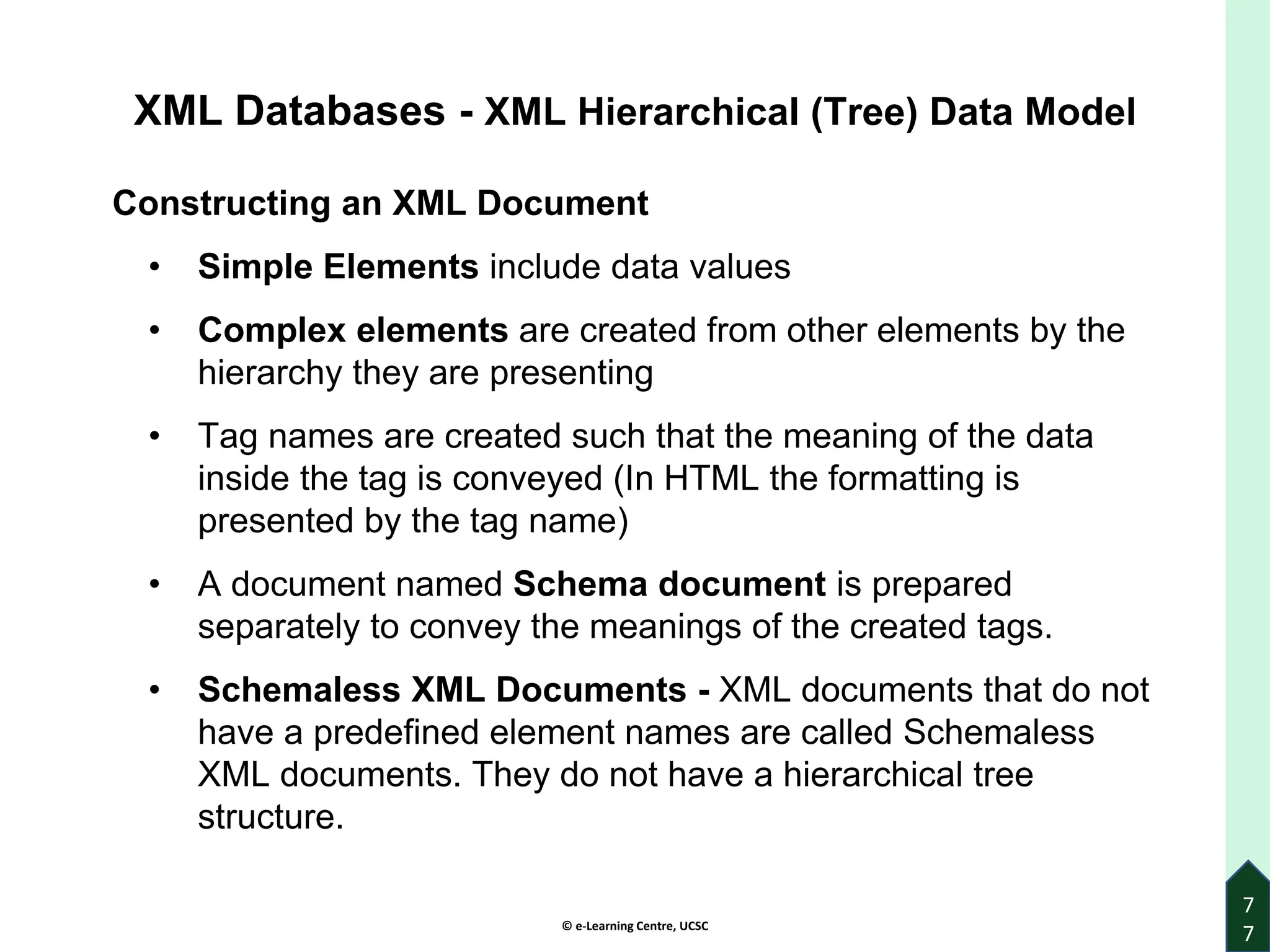 © e-Learning Centre, UCSC
7
7
XML Databases - XML Hierarchical (Tree) Data Model
Constructing an XML Document
• Simple Elements include data values
• Complex elements are created from other elements by the
hierarchy they are presenting
• Tag names are created such that the meaning of the data
inside the tag is conveyed (In HTML the formatting is
presented by the tag name)
• A document named Schema document is prepared
separately to convey the meanings of the created tags.
• Schemaless XML Documents - XML documents that do not
have a predefined element names are called Schemaless
XML documents. They do not have a hierarchical tree
structure.
 