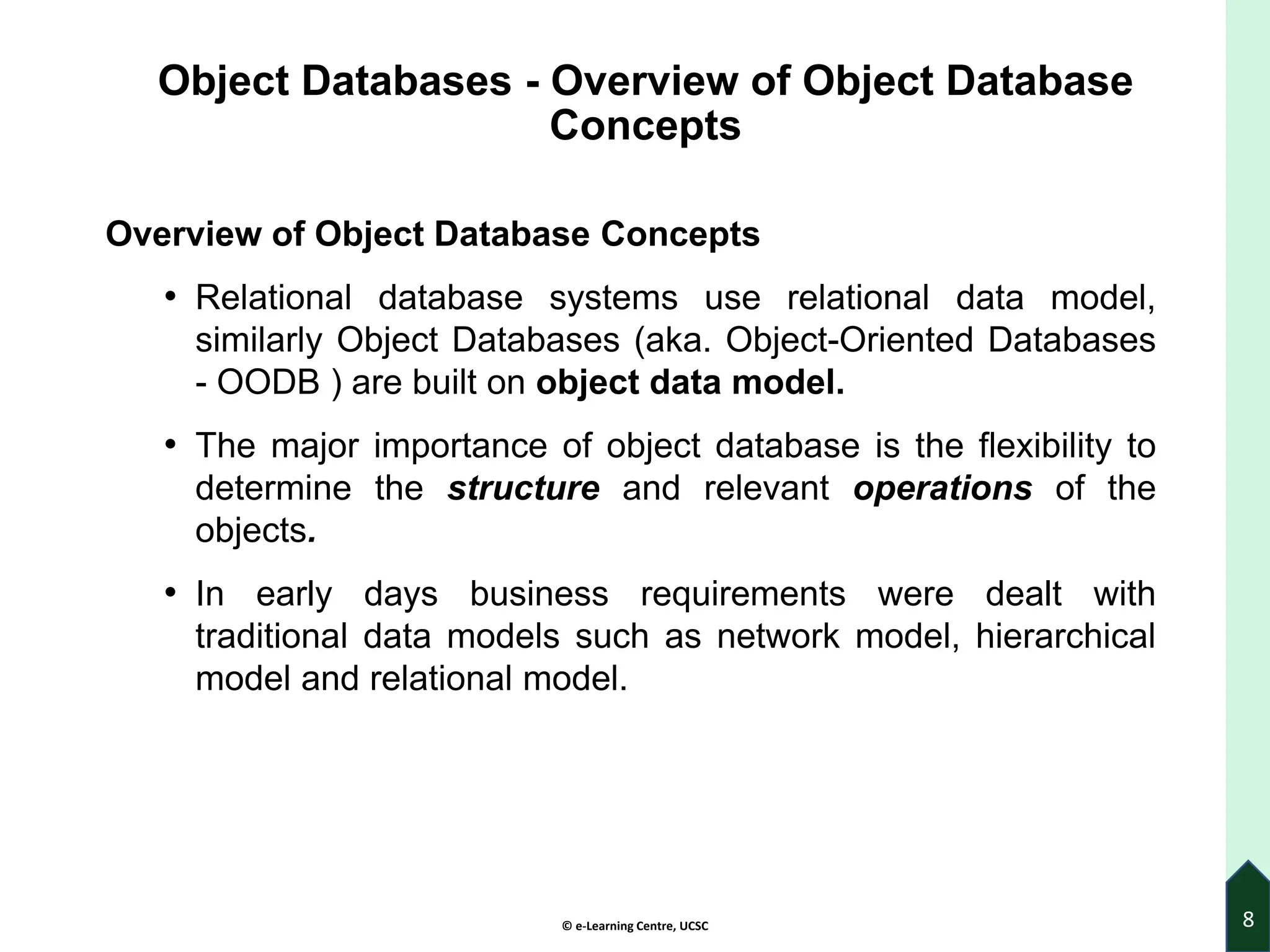© e-Learning Centre, UCSC
Object Databases - Overview of Object Database
Concepts
Overview of Object Database Concepts
• Relational database systems use relational data model,
similarly Object Databases (aka. Object-Oriented Databases
- OODB ) are built on object data model.
• The major importance of object database is the flexibility to
determine the structure and relevant operations of the
objects.
• In early days business requirements were dealt with
traditional data models such as network model, hierarchical
model and relational model.
8
 