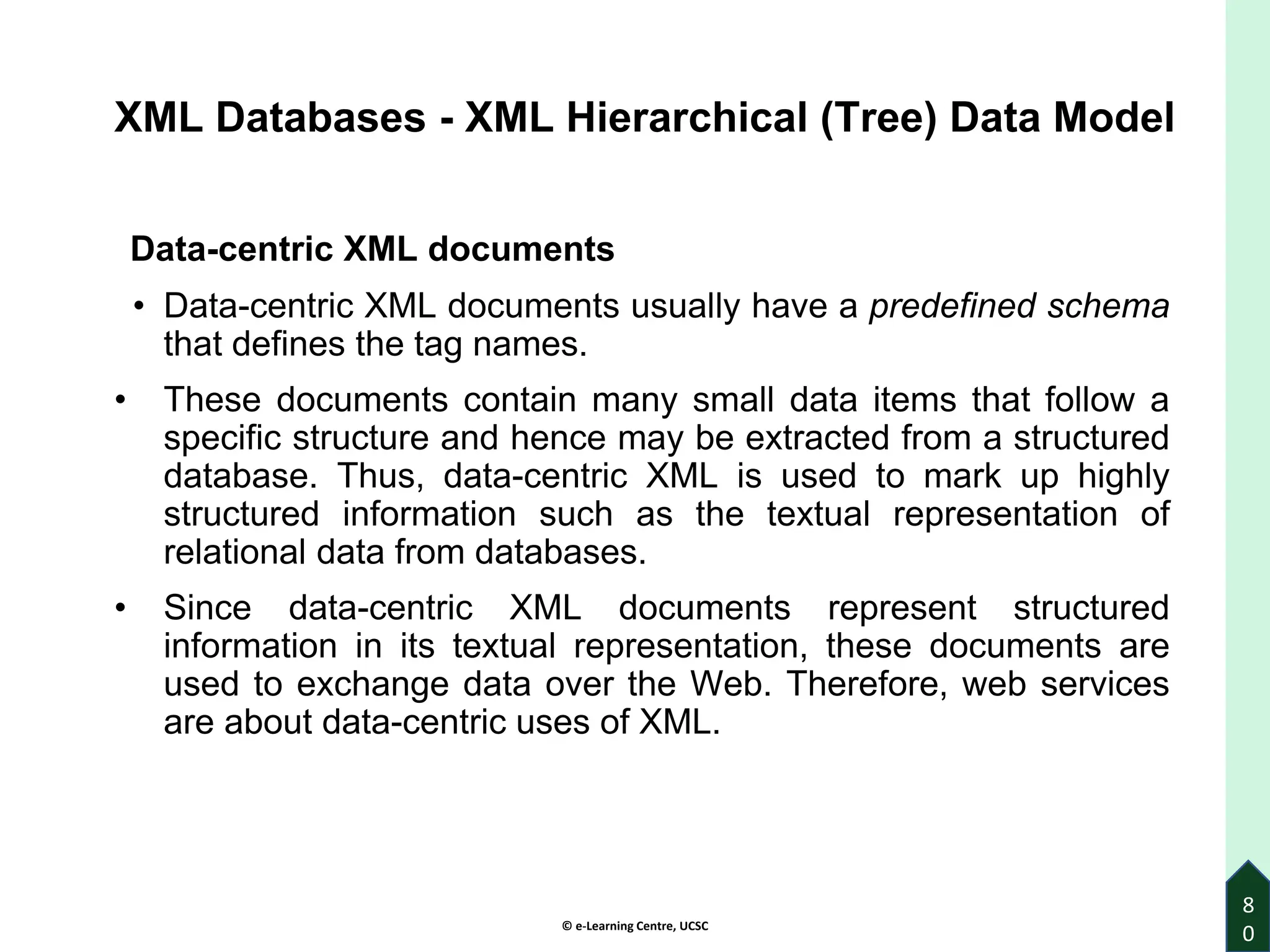 © e-Learning Centre, UCSC
8
0
XML Databases - XML Hierarchical (Tree) Data Model
Data-centric XML documents
• Data-centric XML documents usually have a predefined schema
that defines the tag names.
• These documents contain many small data items that follow a
specific structure and hence may be extracted from a structured
database. Thus, data-centric XML is used to mark up highly
structured information such as the textual representation of
relational data from databases.
• Since data-centric XML documents represent structured
information in its textual representation, these documents are
used to exchange data over the Web. Therefore, web services
are about data-centric uses of XML.
 