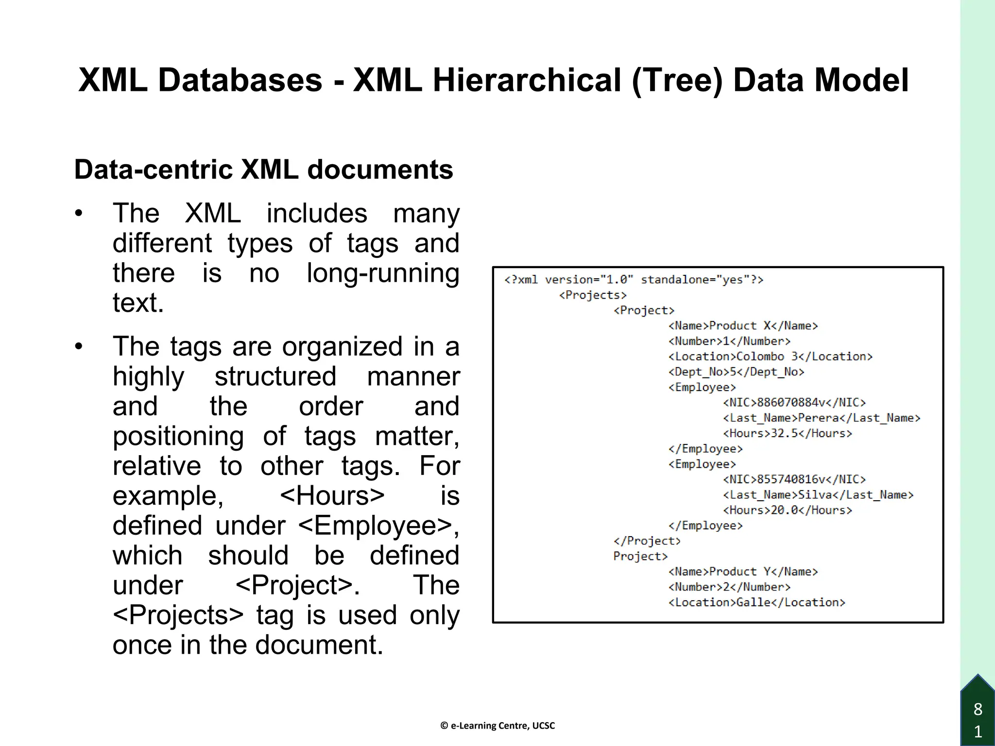 © e-Learning Centre, UCSC
8
1
XML Databases - XML Hierarchical (Tree) Data Model
Data-centric XML documents
• The XML includes many
different types of tags and
there is no long-running
text.
• The tags are organized in a
highly structured manner
and the order and
positioning of tags matter,
relative to other tags. For
example, <Hours> is
defined under <Employee>,
which should be defined
under <Project>. The
<Projects> tag is used only
once in the document.
 