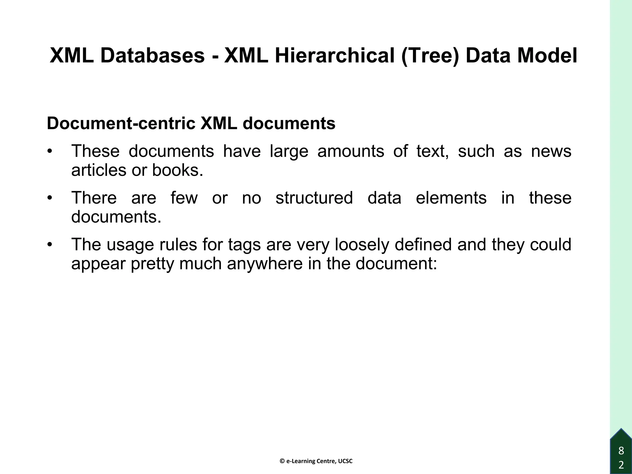 © e-Learning Centre, UCSC
8
2
XML Databases - XML Hierarchical (Tree) Data Model
Document-centric XML documents
• These documents have large amounts of text, such as news
articles or books.
• There are few or no structured data elements in these
documents.
• The usage rules for tags are very loosely defined and they could
appear pretty much anywhere in the document:
 