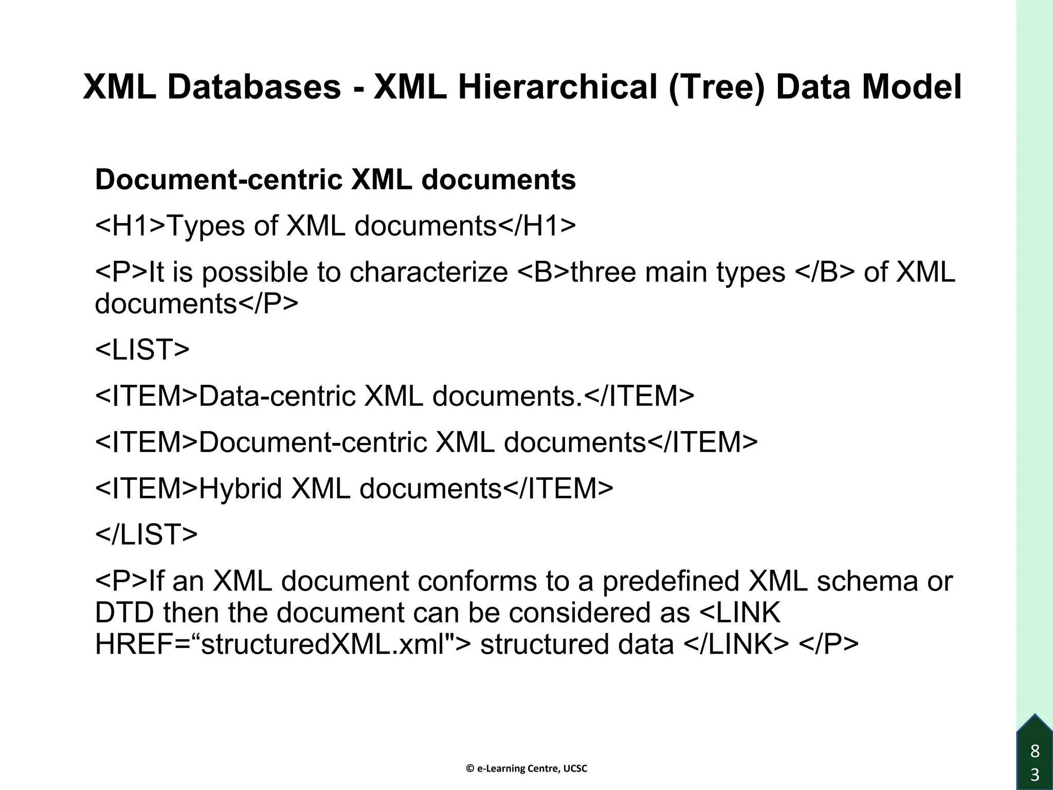 © e-Learning Centre, UCSC
8
3
XML Databases - XML Hierarchical (Tree) Data Model
Document-centric XML documents
<H1>Types of XML documents</H1>
<P>It is possible to characterize <B>three main types </B> of XML
documents</P>
<LIST>
<ITEM>Data-centric XML documents.</ITEM>
<ITEM>Document-centric XML documents</ITEM>
<ITEM>Hybrid XML documents</ITEM>
</LIST>
<P>If an XML document conforms to a predefined XML schema or
DTD then the document can be considered as <LINK
HREF=“structuredXML.xml"> structured data </LINK> </P>
 