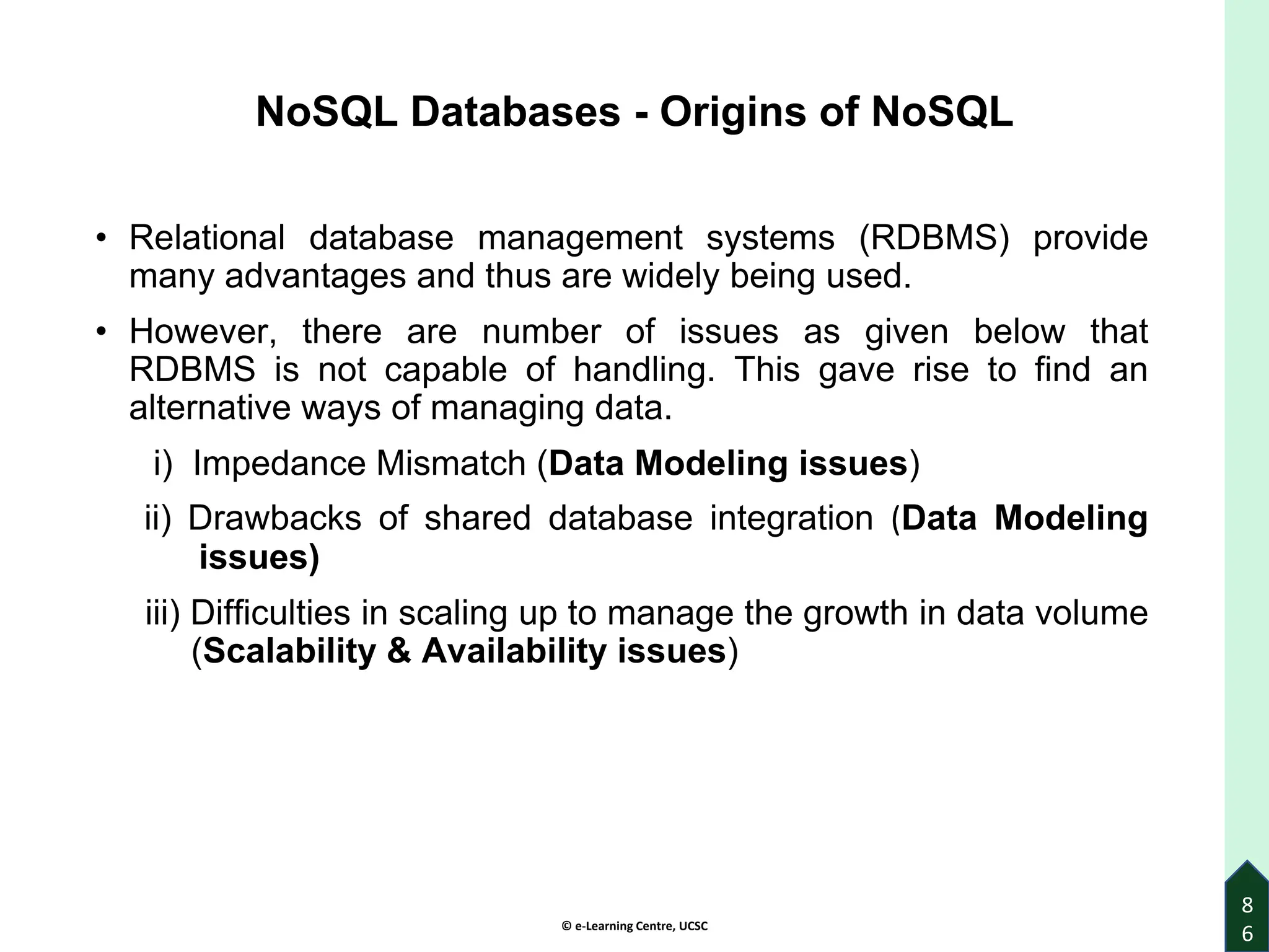 © e-Learning Centre, UCSC
8
6
NoSQL Databases - Origins of NoSQL
• Relational database management systems (RDBMS) provide
many advantages and thus are widely being used.
• However, there are number of issues as given below that
RDBMS is not capable of handling. This gave rise to find an
alternative ways of managing data.
i) Impedance Mismatch (Data Modeling issues)
ii) Drawbacks of shared database integration (Data Modeling
issues)
iii) Difficulties in scaling up to manage the growth in data volume
(Scalability & Availability issues)
 