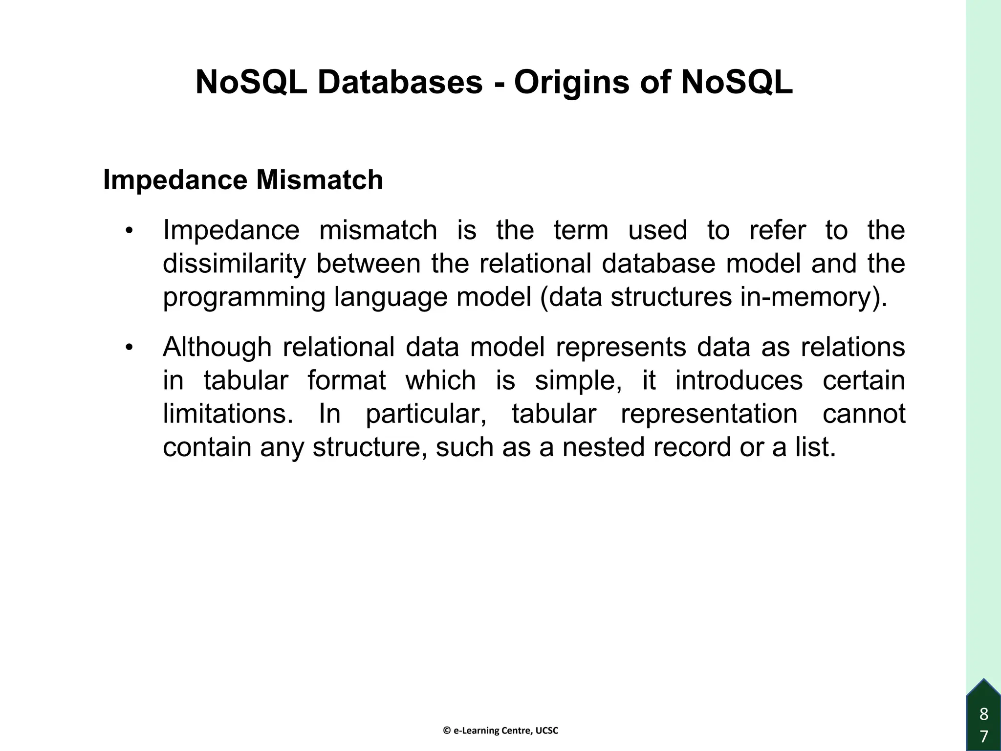 © e-Learning Centre, UCSC
8
7
NoSQL Databases - Origins of NoSQL
Impedance Mismatch
• Impedance mismatch is the term used to refer to the
dissimilarity between the relational database model and the
programming language model (data structures in-memory).
• Although relational data model represents data as relations
in tabular format which is simple, it introduces certain
limitations. In particular, tabular representation cannot
contain any structure, such as a nested record or a list.
 