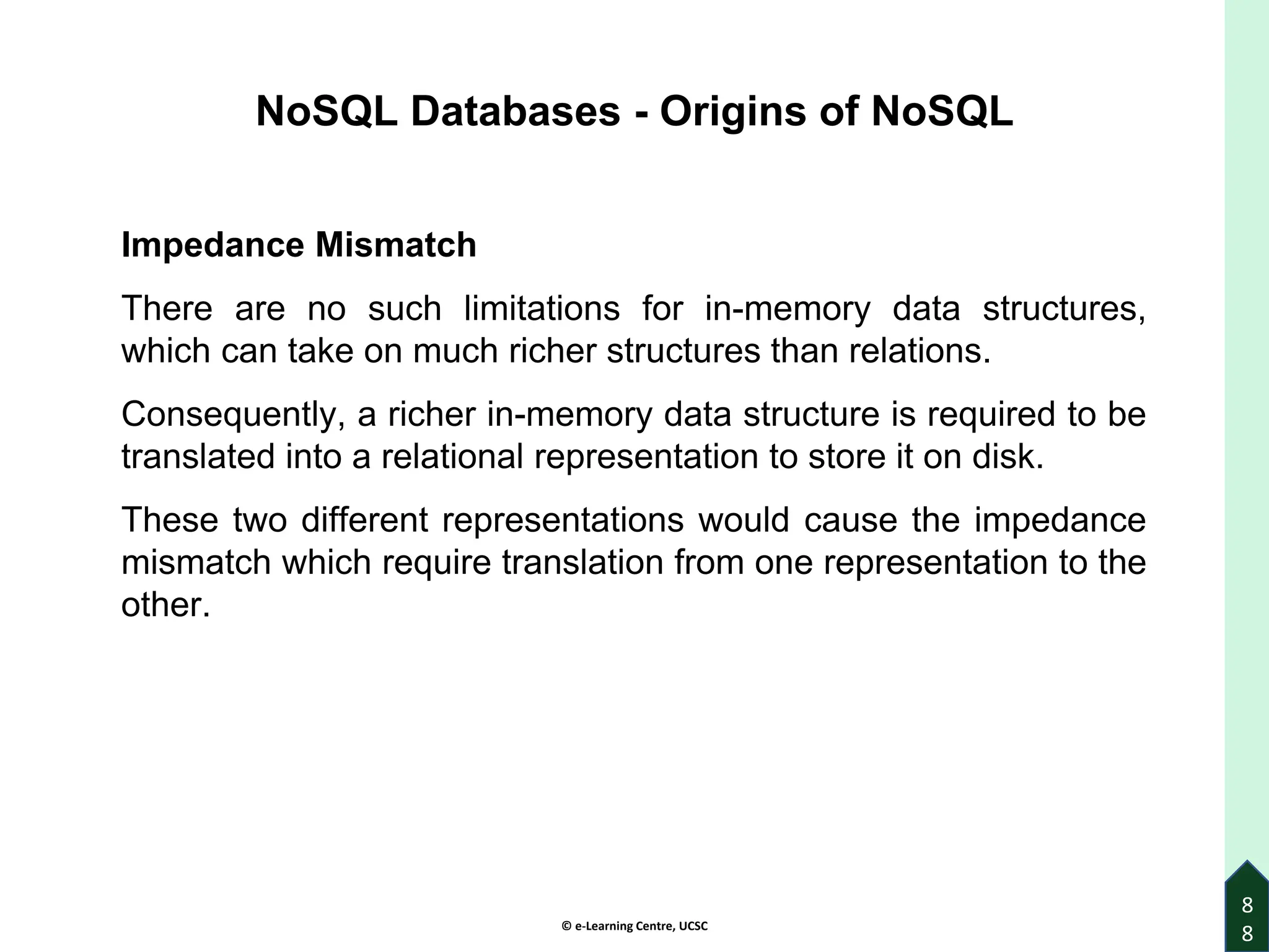 © e-Learning Centre, UCSC
8
8
NoSQL Databases - Origins of NoSQL
Impedance Mismatch
There are no such limitations for in-memory data structures,
which can take on much richer structures than relations.
Consequently, a richer in-memory data structure is required to be
translated into a relational representation to store it on disk.
These two different representations would cause the impedance
mismatch which require translation from one representation to the
other.
 