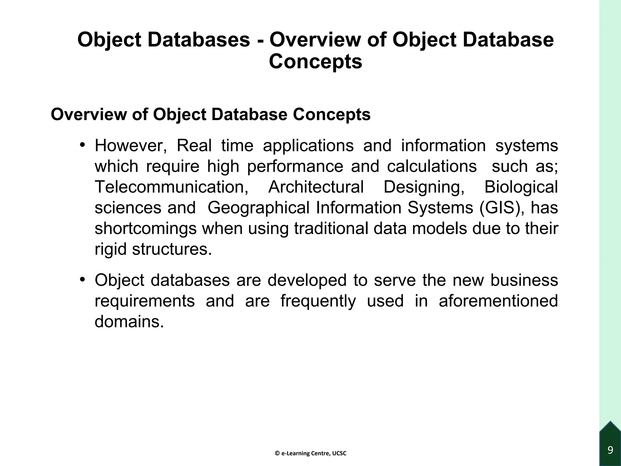 © e-Learning Centre, UCSC
Object Databases - Overview of Object Database
Concepts
Overview of Object Database Concepts
• However, Real time applications and information systems
which require high performance and calculations such as;
Telecommunication, Architectural Designing, Biological
sciences and Geographical Information Systems (GIS), has
shortcomings when using traditional data models due to their
rigid structures.
• Object databases are developed to serve the new business
requirements and are frequently used in aforementioned
domains.
9
 