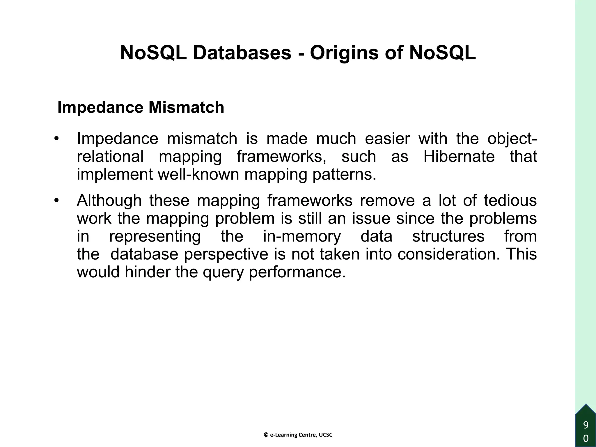 © e-Learning Centre, UCSC
9
0
Impedance Mismatch
• Impedance mismatch is made much easier with the object-
relational mapping frameworks, such as Hibernate that
implement well-known mapping patterns.
• Although these mapping frameworks remove a lot of tedious
work the mapping problem is still an issue since the problems
in representing the in-memory data structures from
the database perspective is not taken into consideration. This
would hinder the query performance.
NoSQL Databases - Origins of NoSQL
 