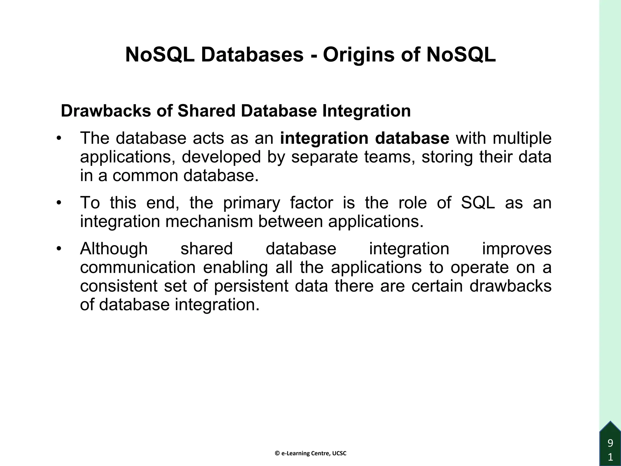 © e-Learning Centre, UCSC
9
1
NoSQL Databases - Origins of NoSQL
Drawbacks of Shared Database Integration
• The database acts as an integration database with multiple
applications, developed by separate teams, storing their data
in a common database.
• To this end, the primary factor is the role of SQL as an
integration mechanism between applications.
• Although shared database integration improves
communication enabling all the applications to operate on a
consistent set of persistent data there are certain drawbacks
of database integration.
 