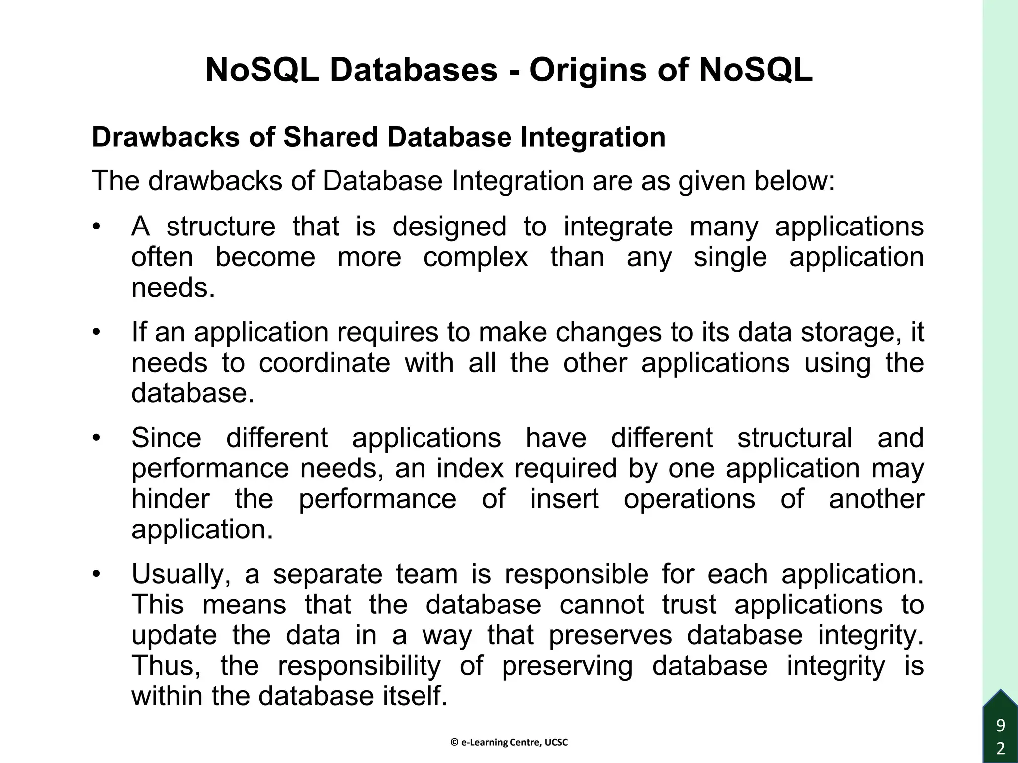 © e-Learning Centre, UCSC
9
2
NoSQL Databases - Origins of NoSQL
Drawbacks of Shared Database Integration
The drawbacks of Database Integration are as given below:
• A structure that is designed to integrate many applications
often become more complex than any single application
needs.
• If an application requires to make changes to its data storage, it
needs to coordinate with all the other applications using the
database.
• Since different applications have different structural and
performance needs, an index required by one application may
hinder the performance of insert operations of another
application.
• Usually, a separate team is responsible for each application.
This means that the database cannot trust applications to
update the data in a way that preserves database integrity.
Thus, the responsibility of preserving database integrity is
within the database itself.
 