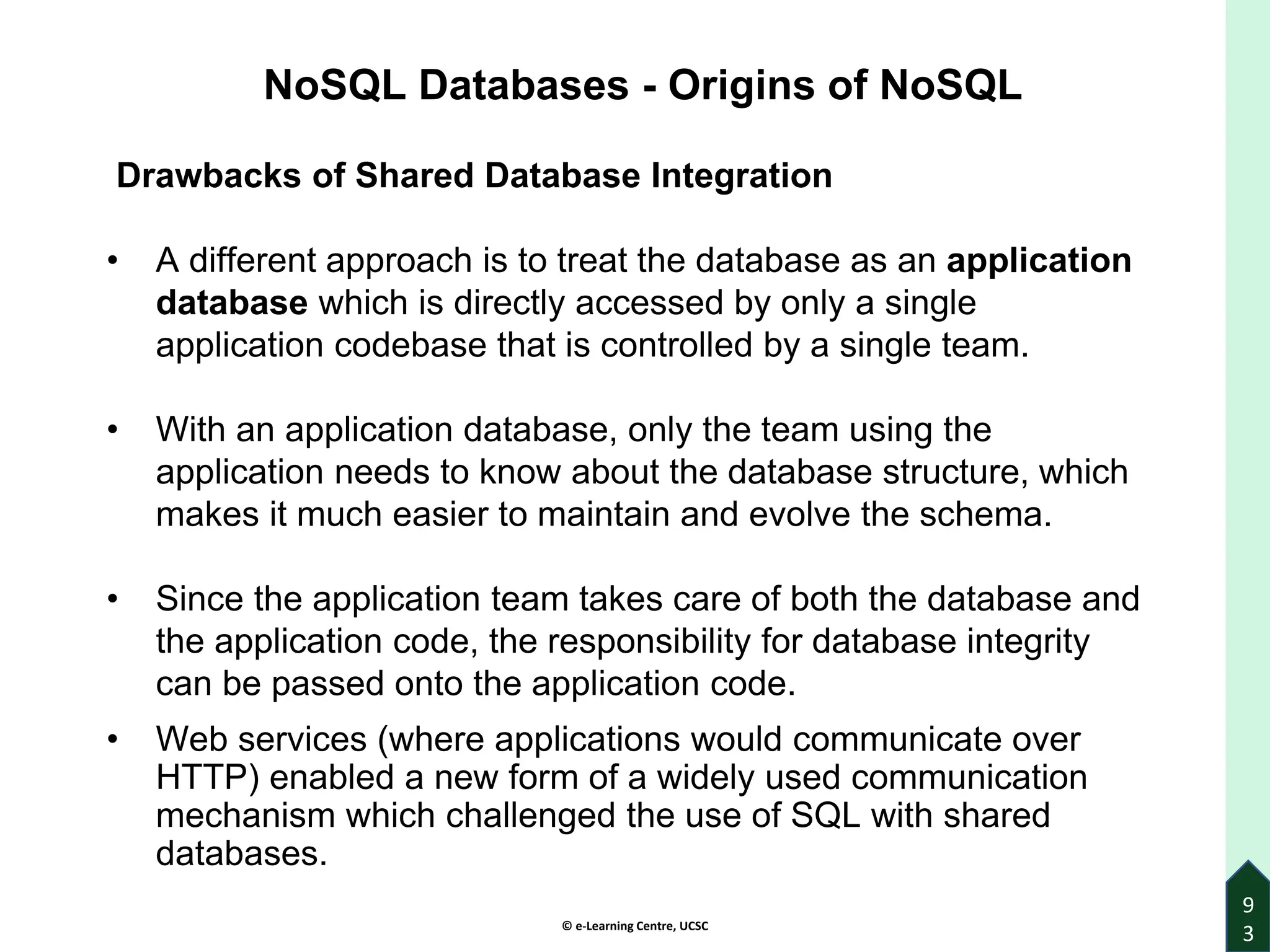 © e-Learning Centre, UCSC
9
3
NoSQL Databases - Origins of NoSQL
Drawbacks of Shared Database Integration
• A different approach is to treat the database as an application
database which is directly accessed by only a single
application codebase that is controlled by a single team.
• With an application database, only the team using the
application needs to know about the database structure, which
makes it much easier to maintain and evolve the schema.
• Since the application team takes care of both the database and
the application code, the responsibility for database integrity
can be passed onto the application code.
• Web services (where applications would communicate over
HTTP) enabled a new form of a widely used communication
mechanism which challenged the use of SQL with shared
databases.
 