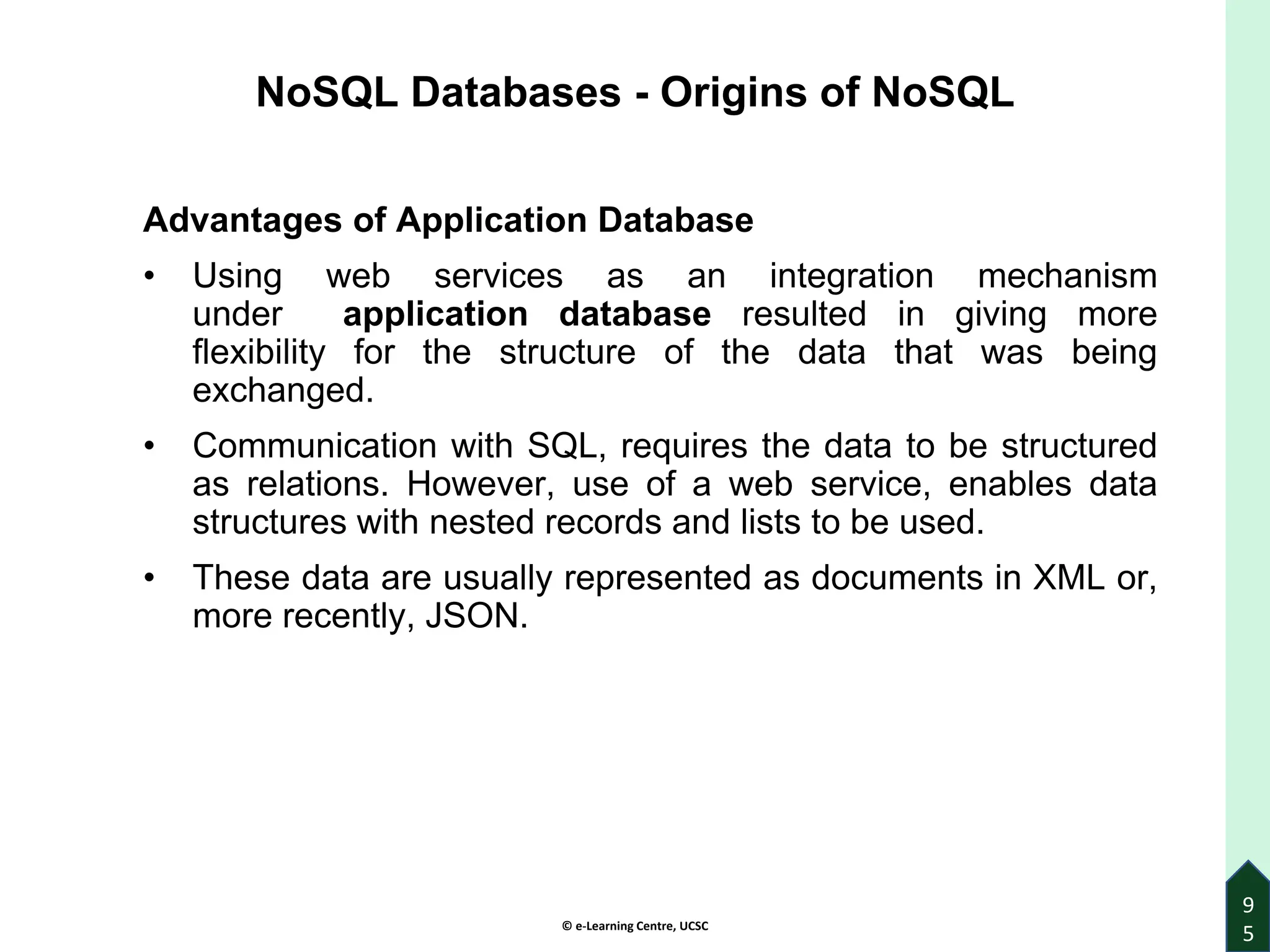 © e-Learning Centre, UCSC
9
5
NoSQL Databases - Origins of NoSQL
Advantages of Application Database
• Using web services as an integration mechanism
under application database resulted in giving more
flexibility for the structure of the data that was being
exchanged.
• Communication with SQL, requires the data to be structured
as relations. However, use of a web service, enables data
structures with nested records and lists to be used.
• These data are usually represented as documents in XML or,
more recently, JSON.
 