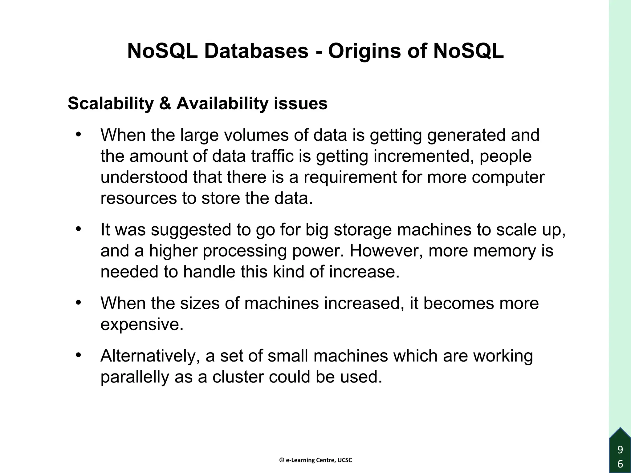 © e-Learning Centre, UCSC
9
6
Scalability & Availability issues
• When the large volumes of data is getting generated and
the amount of data traffic is getting incremented, people
understood that there is a requirement for more computer
resources to store the data.
• It was suggested to go for big storage machines to scale up,
and a higher processing power. However, more memory is
needed to handle this kind of increase.
• When the sizes of machines increased, it becomes more
expensive.
• Alternatively, a set of small machines which are working
parallelly as a cluster could be used.
NoSQL Databases - Origins of NoSQL
 