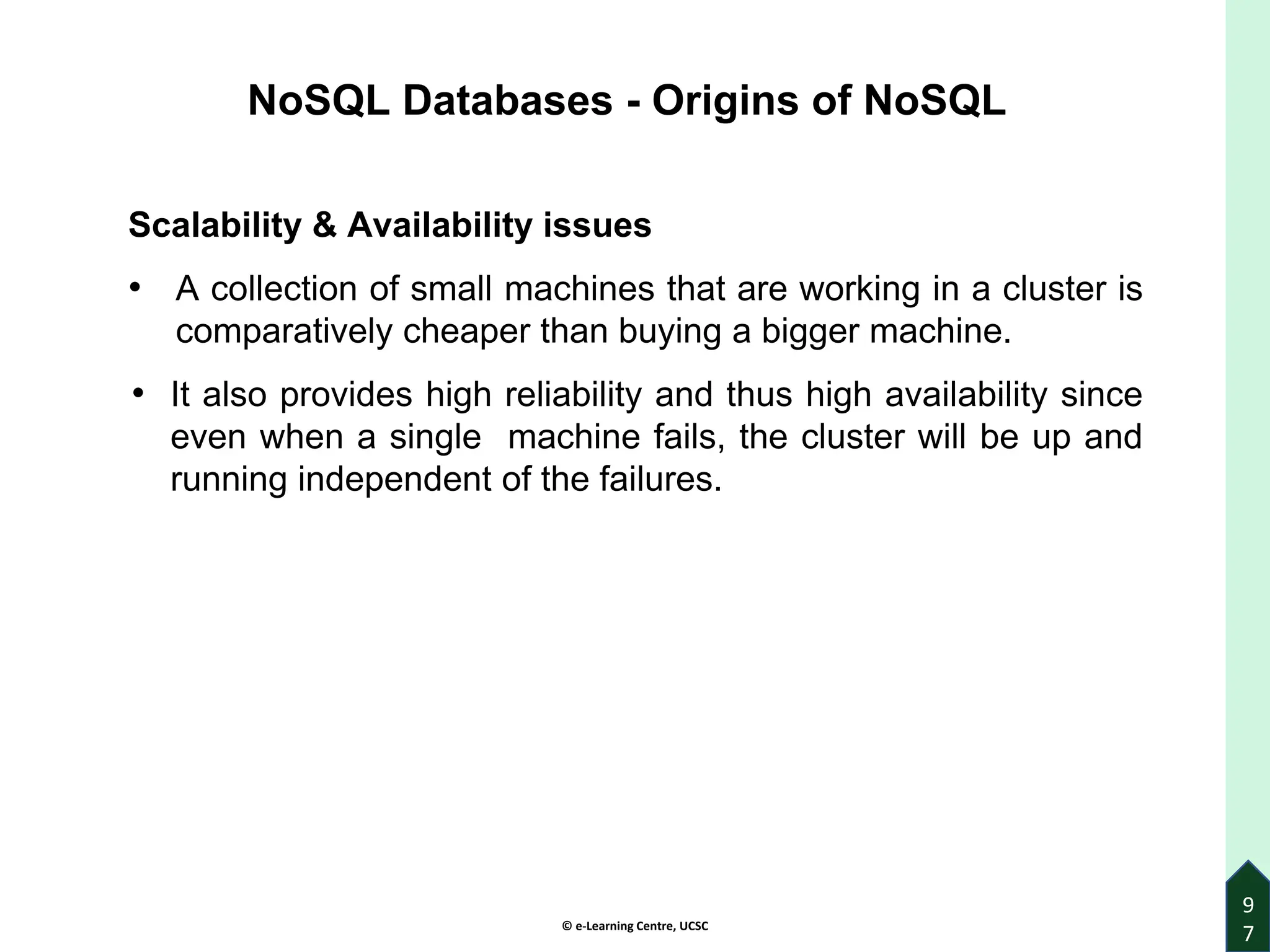 © e-Learning Centre, UCSC
9
7
Scalability & Availability issues
• A collection of small machines that are working in a cluster is
comparatively cheaper than buying a bigger machine.
• It also provides high reliability and thus high availability since
even when a single machine fails, the cluster will be up and
running independent of the failures.
NoSQL Databases - Origins of NoSQL
 