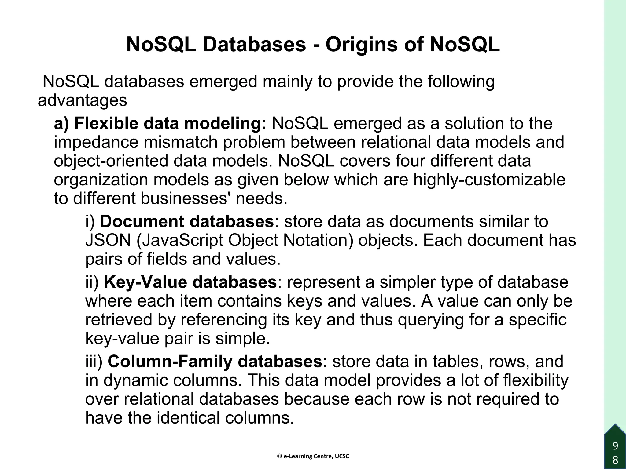 © e-Learning Centre, UCSC
9
8
NoSQL Databases - Origins of NoSQL
NoSQL databases emerged mainly to provide the following
advantages
a) Flexible data modeling: NoSQL emerged as a solution to the
impedance mismatch problem between relational data models and
object-oriented data models. NoSQL covers four different data
organization models as given below which are highly-customizable
to different businesses' needs.
i) Document databases: store data as documents similar to
JSON (JavaScript Object Notation) objects. Each document has
pairs of fields and values.
ii) Key-Value databases: represent a simpler type of database
where each item contains keys and values. A value can only be
retrieved by referencing its key and thus querying for a specific
key-value pair is simple.
iii) Column-Family databases: store data in tables, rows, and
in dynamic columns. This data model provides a lot of flexibility
over relational databases because each row is not required to
have the identical columns.
 