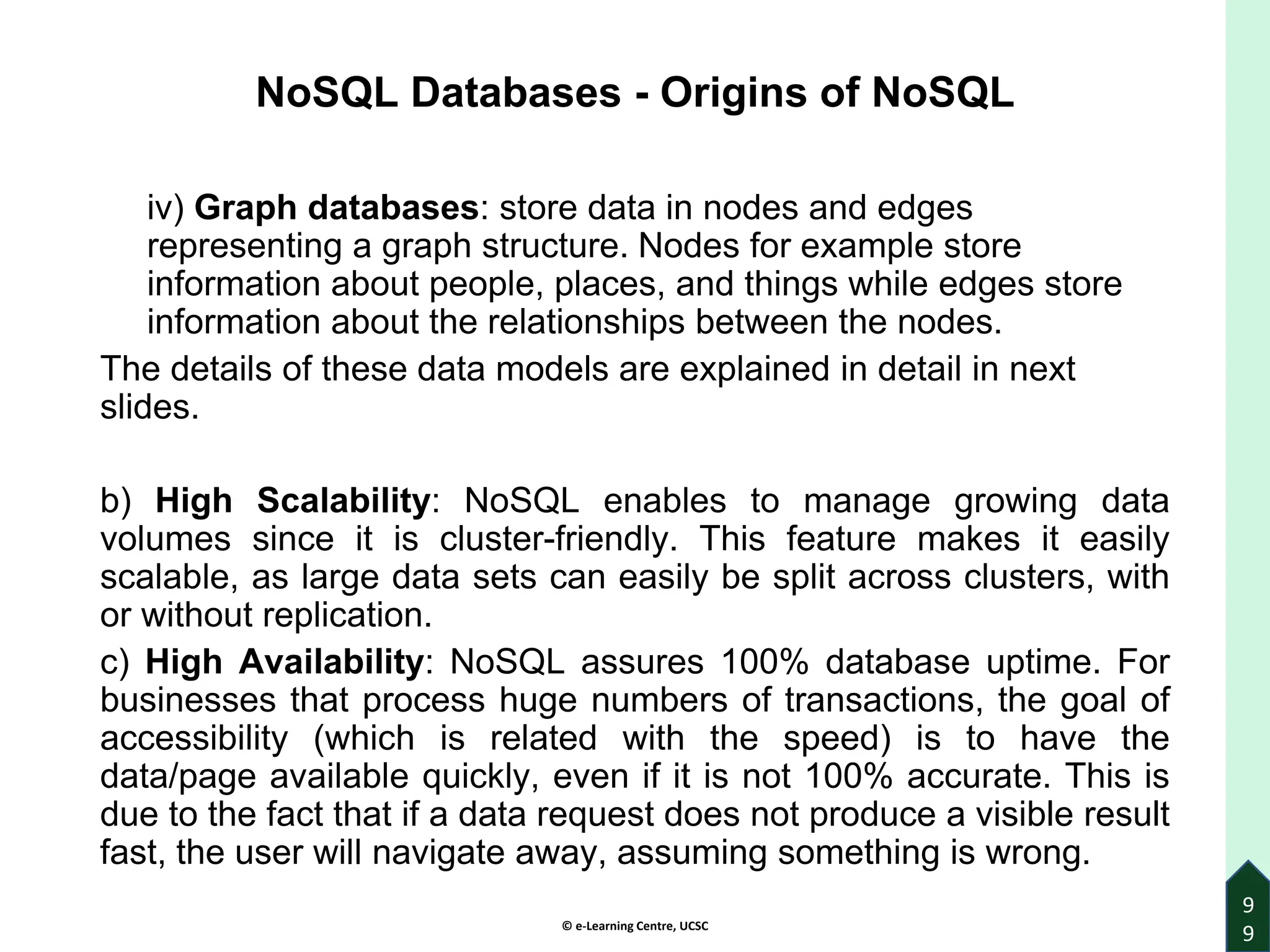 © e-Learning Centre, UCSC
9
9
NoSQL Databases - Origins of NoSQL
iv) Graph databases: store data in nodes and edges
representing a graph structure. Nodes for example store
information about people, places, and things while edges store
information about the relationships between the nodes.
The details of these data models are explained in detail in next
slides.
b) High Scalability: NoSQL enables to manage growing data
volumes since it is cluster-friendly. This feature makes it easily
scalable, as large data sets can easily be split across clusters, with
or without replication.
c) High Availability: NoSQL assures 100% database uptime. For
businesses that process huge numbers of transactions, the goal of
accessibility (which is related with the speed) is to have the
data/page available quickly, even if it is not 100% accurate. This is
due to the fact that if a data request does not produce a visible result
fast, the user will navigate away, assuming something is wrong.
 