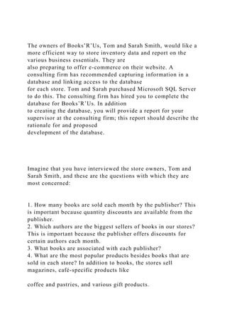 The owners of Books’R’Us, Tom and Sarah Smith, would like a
more efficient way to store inventory data and report on the
various business essentials. They are
also preparing to offer e-commerce on their website. A
consulting firm has recommended capturing information in a
database and linking access to the database
for each store. Tom and Sarah purchased Microsoft SQL Server
to do this. The consulting firm has hired you to complete the
database for Books’R’Us. In addition
to creating the database, you will provide a report for your
supervisor at the consulting firm; this report should describe the
rationale for and proposed
development of the database.
Imagine that you have interviewed the store owners, Tom and
Sarah Smith, and these are the questions with which they are
most concerned:
1. How many books are sold each month by the publisher? This
is important because quantity discounts are available from the
publisher.
2. Which authors are the biggest sellers of books in our stores?
This is important because the publisher offers discounts for
certain authors each month.
3. What books are associated with each publisher?
4. What are the most popular products besides books that are
sold in each store? In addition to books, the stores sell
magazines, café-specific products like
coffee and pastries, and various gift products.
 