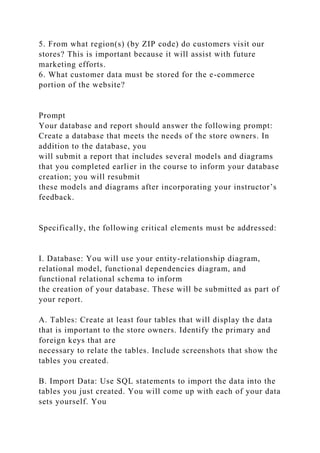 5. From what region(s) (by ZIP code) do customers visit our
stores? This is important because it will assist with future
marketing efforts.
6. What customer data must be stored for the e-commerce
portion of the website?
Prompt
Your database and report should answer the following prompt:
Create a database that meets the needs of the store owners. In
addition to the database, you
will submit a report that includes several models and diagrams
that you completed earlier in the course to inform your database
creation; you will resubmit
these models and diagrams after incorporating your instructor’s
feedback.
Specifically, the following critical elements must be addressed:
I. Database: You will use your entity-relationship diagram,
relational model, functional dependencies diagram, and
functional relational schema to inform
the creation of your database. These will be submitted as part of
your report.
A. Tables: Create at least four tables that will display the data
that is important to the store owners. Identify the primary and
foreign keys that are
necessary to relate the tables. Include screenshots that show the
tables you created.
B. Import Data: Use SQL statements to import the data into the
tables you just created. You will come up with each of your data
sets yourself. You
 