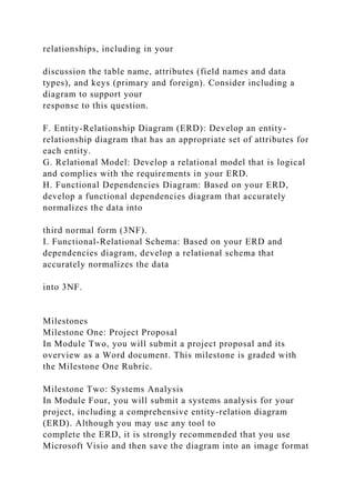relationships, including in your
discussion the table name, attributes (field names and data
types), and keys (primary and foreign). Consider including a
diagram to support your
response to this question.
F. Entity-Relationship Diagram (ERD): Develop an entity-
relationship diagram that has an appropriate set of attributes for
each entity.
G. Relational Model: Develop a relational model that is logical
and complies with the requirements in your ERD.
H. Functional Dependencies Diagram: Based on your ERD,
develop a functional dependencies diagram that accurately
normalizes the data into
third normal form (3NF).
I. Functional-Relational Schema: Based on your ERD and
dependencies diagram, develop a relational schema that
accurately normalizes the data
into 3NF.
Milestones
Milestone One: Project Proposal
In Module Two, you will submit a project proposal and its
overview as a Word document. This milestone is graded with
the Milestone One Rubric.
Milestone Two: Systems Analysis
In Module Four, you will submit a systems analysis for your
project, including a comprehensive entity-relation diagram
(ERD). Although you may use any tool to
complete the ERD, it is strongly recommended that you use
Microsoft Visio and then save the diagram into an image format
 