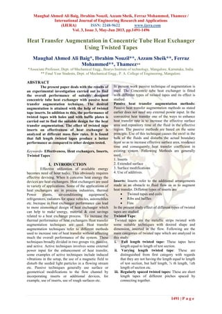 Maughal Ahmed Ali Baig, Ibrahim Nouzil, Azzam Sheik, Ferraz Mohammed, Thameez /
International Journal of Engineering Research and Applications
(IJERA) ISSN: 2248-9622 www.ijera.com
Vol. 3, Issue 3, May-Jun 2013, pp.1491-1496
1491 | P a g e
Heat Transfer Augmentation in Concentric Tube Heat Exchanger
Using Twisted Tapes
Maughal Ahmed Ali Baig*, Ibrahim Nouzil**, Azzam Sheik**, Ferraz
Mohammed**, Thameez**
*Associate Professor, Dept. of Mechanical Engg., Bearys Institute of technology, Mangalore, Karnataka, India.
** Final Year Students, Dept. of Mechanical Engg., P. A. College of Engineering, Mangalore.
ABSTRACT
The present paper deals with the results of
an experimental investigation carried out to find
the overall performance of suitably designed
concentric tube heat exchanger with passive heat
transfer augmentation technique. The desired
augmentation is attained with the help of twisted
tape inserts. In addition to this, the performance of
twisted tapes with holes and with baffle plates is
carried out to find the suitable design for the heat
transfer augmentation. The effect of twisted tape
inserts on effectiveness of heat exchanger is
analyzed at different mass flow rates. It is found
that full length twisted tapes produce a better
performance as compared to other designs tested.
Keywords- Effectiveness, Heat exchangers, Inserts,
Twisted Tapes
I. INTRODUCTION
Effective utilization of available energy
becomes need of hour today. This obviously requires
effective devising. When it concerns heat energy the
devices are heat exchangers. Heat exchangers are used
in variety of applications. Some of the applications of
heat exchangers are in process industries, thermal
Power plants, air-conditioning equipment’s,
refrigerators, radiators for space vehicles, automobiles
etc. Increase in Heat exchanger performance can lead
to more economical design of heat exchanger which
can help to make energy, material & cost savings
related to a heat exchange process. To increase the
thermal performance of heat exchangers Heat transfer
augmentation techniques are used. Heat transfer
augmentation techniques refer to different methods
used to increase rate of heat transfer without affecting
much the overall performance of the system. These
techniques broadly divided in two groups viz. passive,
and active. Active techniques involves some external
power input for the enhancement of heat transfer,
some examples of active techniques include induced
vibrations in the setup, the use of a magnetic field to
disturb the seeded light particles in a flowing stream
etc. Passive techniques generally use surface or
geometrical modifications to the flow channel by
incorporating inserts or additional devices, for
example, use of inserts, use of rough surfaces etc.
In present work passive technique of augmentation is
used. The Concentric tube heat exchanger is fitted
with different types of twisted tapes and its effect is
studied.
Passive heat transfer augmentation methods:
Passive heat transfer augmentation methods as stated
earlier does not need any external power input. In the
convective heat transfer one of the ways to enhance
heat transfer rate is to increase the effective surface
area and repository time of the fluid in the effective
region. The passive methods are based on the same
principle. Use of this technique causes the swirl in the
bulk of the fluids and disturbs the actual boundary
layer so as to increase effective surface area, residence
time and consequently heat transfer coefficient in
existing system. Following Methods are generally
used,
1. Inserts
2. Extended surface
3. Surface modifications
4. Use of additives.
Inserts: Inserts refer to the additional arrangements
made as an obstacle to fluid flow so as to augment
heat transfer. Different types of inserts are
 Twisted tapes and coils
 Ribs and baffles
 Fins
In the present study effect of different types of twisted
tapes are studied.
Twisted Tape:
Twisted tapes are the metallic strips twisted with
some suitable techniques with desired shape and
dimension, inserted in the flow. Following are the
main categories of twisted tape which are analyzed in
this study:
i. Full length twisted tape: These tapes have
length equal to length of test section.
ii. Varying length twisted tape: These are
distinguished from first category with regards
that they are not having the length equal to length
of test section, but half length, ¾ th length, ¼th
length of section etc.
iii. Regularly spaced twisted tapes: These are short
length tapes of different pitches spaced by
connecting together.
 
