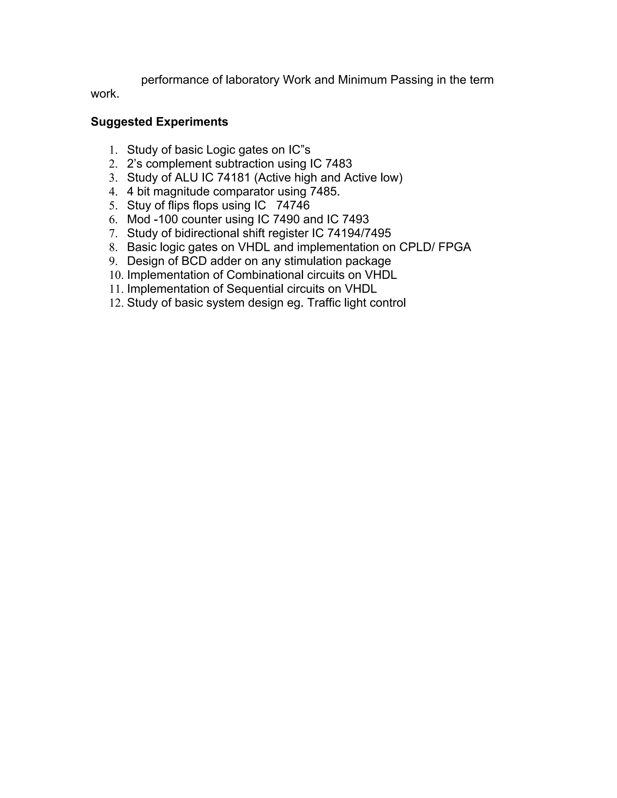 performance of laboratory Work and Minimum Passing in the term
work.

Suggested Experiments

   1. Study of basic Logic gates on IC”s
   2. 2’s complement subtraction using IC 7483
   3. Study of ALU IC 74181 (Active high and Active low)
   4. 4 bit magnitude comparator using 7485.
   5. Stuy of flips flops using IC 74746
   6. Mod -100 counter using IC 7490 and IC 7493
   7. Study of bidirectional shift register IC 74194/7495
   8. Basic logic gates on VHDL and implementation on CPLD/ FPGA
   9. Design of BCD adder on any stimulation package
   10. Implementation of Combinational circuits on VHDL
   11. Implementation of Sequential circuits on VHDL
   12. Study of basic system design eg. Traffic light control
 