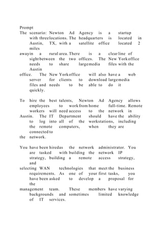 Prompt
The scenario: Newton Ad Agency is a startup
with threelocations. The headquarters is located in
Austin, TX, with a satellite office located 2
miles
awayin a rural area. There is a clear line of
sight between the two offices. The New York office
needs to share largemedia files with the
Austin
office. The New York office will also have a web
server for clients to download largemedia
files and needs to be able to do it
quickly.
To hire the best talents, Newton Ad Agency allows
employees to work from home full-time. Remote
workers will need access to the network in
Austin. The IT Department should have the ability
to log into all of the workstations, including
the remote computers, when they are
connected to
the network.
You have been hiredas the network administrator. You
are tasked with building the network IP
strategy, building a remote access strategy,
and
selecting WAN technologies that meet the business
requirements. As one of your first tasks, you
have been asked to develop a proposal for
the
management team. These members have varying
backgrounds and sometimes limited knowledge
of IT services.
 