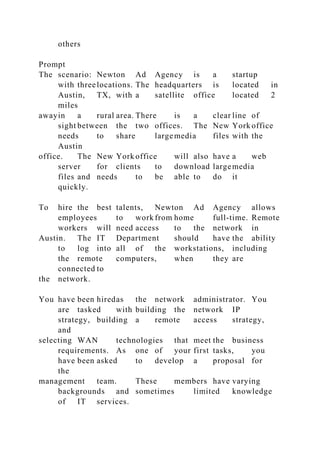 others
Prompt
The scenario: Newton Ad Agency is a startup
with threelocations. The headquarters is located in
Austin, TX, with a satellite office located 2
miles
awayin a rural area. There is a clear line of
sight between the two offices. The New York office
needs to share largemedia files with the
Austin
office. The New York office will also have a web
server for clients to download largemedia
files and needs to be able to do it
quickly.
To hire the best talents, Newton Ad Agency allows
employees to work from home full-time. Remote
workers will need access to the network in
Austin. The IT Department should have the ability
to log into all of the workstations, including
the remote computers, when they are
connected to
the network.
You have been hiredas the network administrator. You
are tasked with building the network IP
strategy, building a remote access strategy,
and
selecting WAN technologies that meet the business
requirements. As one of your first tasks, you
have been asked to develop a proposal for
the
management team. These members have varying
backgrounds and sometimes limited knowledge
of IT services.
 